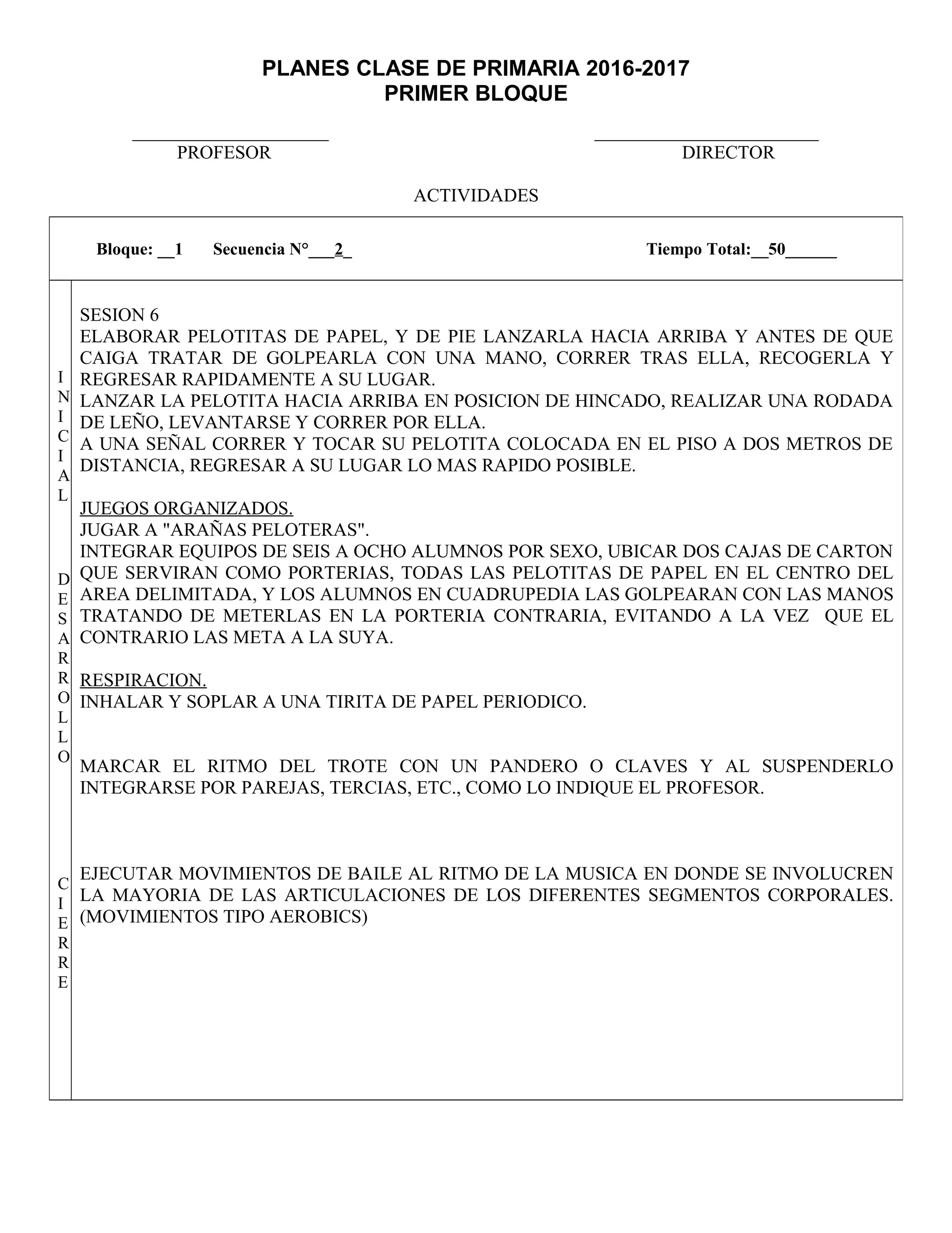 PLANES CLASE DE PRIMARIA 2016-2017
PRIMER BLOQUE
_____________________ ________________________
PROFESOR DIRECTOR
ACTIVIDADES
Bloque: __1 Secuencia N°___2_ Tiempo Total:__50______
I
N
I
C
I
A
L
D
E
S
A
R
R
O
L
L
O
C
I
E
R
R
E
SESION 6
ELABORAR PELOTITAS DE PAPEL, Y DE PIE LANZARLA HACIA ARRIBA Y ANTES DE QUE
CAIGA TRATAR DE GOLPEARLA CON UNA MANO, CORRER TRAS ELLA, RECOGERLA Y
REGRESAR RAPIDAMENTE A SU LUGAR.
LANZAR LA PELOTITA HACIA ARRIBA EN POSICION DE HINCADO, REALIZAR UNA RODADA
DE LEÑO, LEVANTARSE Y CORRER POR ELLA.
A UNA SEÑAL CORRER Y TOCAR SU PELOTITA COLOCADA EN EL PISO A DOS METROS DE
DISTANCIA, REGRESAR A SU LUGAR LO MAS RAPIDO POSIBLE.
JUEGOS ORGANIZADOS.
JUGAR A "ARAÑAS PELOTERAS".
INTEGRAR EQUIPOS DE SEIS A OCHO ALUMNOS POR SEXO, UBICAR DOS CAJAS DE CARTON
QUE SERVIRAN COMO PORTERIAS, TODAS LAS PELOTITAS DE PAPEL EN EL CENTRO DEL
AREA DELIMITADA, Y LOS ALUMNOS EN CUADRUPEDIA LAS GOLPEARAN CON LAS MANOS
TRATANDO DE METERLAS EN LA PORTERIA CONTRARIA, EVITANDO A LA VEZ QUE EL
CONTRARIO LAS META A LA SUYA.
RESPIRACION.
INHALAR Y SOPLAR A UNA TIRITA DE PAPEL PERIODICO.
MARCAR EL RITMO DEL TROTE CON UN PANDERO O CLAVES Y AL SUSPENDERLO
INTEGRARSE POR PAREJAS, TERCIAS, ETC., COMO LO INDIQUE EL PROFESOR.
EJECUTAR MOVIMIENTOS DE BAILE AL RITMO DE LA MUSICA EN DONDE SE INVOLUCREN
LA MAYORIA DE LAS ARTICULACIONES DE LOS DIFERENTES SEGMENTOS CORPORALES.
(MOVIMIENTOS TIPO AEROBICS)
 