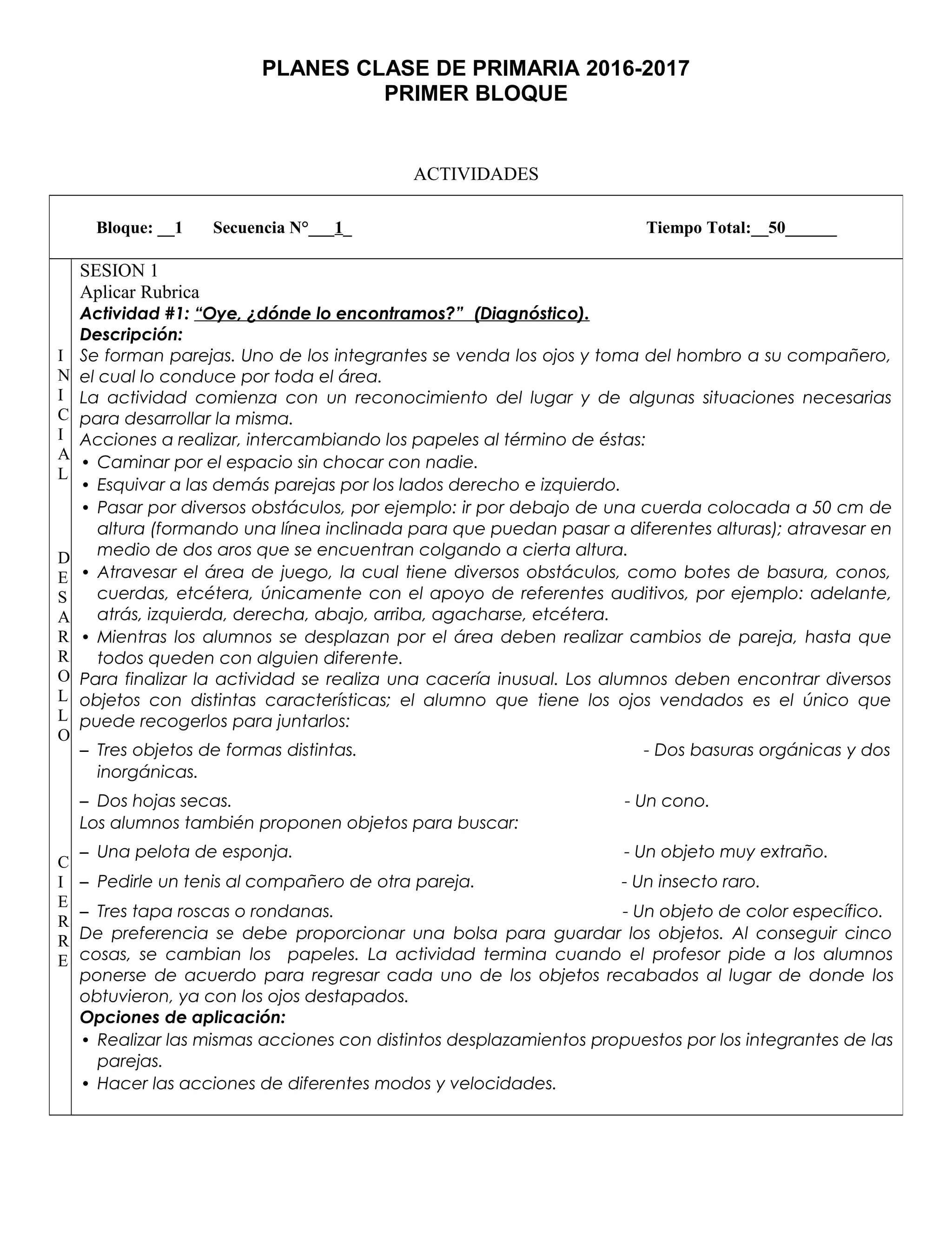 PLANES CLASE DE PRIMARIA 2016-2017
PRIMER BLOQUE
ACTIVIDADES
Bloque: __1 Secuencia N°___1_ Tiempo Total:__50______
I
N
I
C
I
A
L
D
E
S
A
R
R
O
L
L
O
C
I
E
R
R
E
SESION 1
Aplicar Rubrica
Actividad #1: “Oye, ¿dónde lo encontramos?” (Diagnóstico).
Descripción:
Se forman parejas. Uno de los integrantes se venda los ojos y toma del hombro a su compañero,
el cual lo conduce por toda el área.
La actividad comienza con un reconocimiento del lugar y de algunas situaciones necesarias
para desarrollar la misma.
Acciones a realizar, intercambiando los papeles al término de éstas:
• Caminar por el espacio sin chocar con nadie.
• Esquivar a las demás parejas por los lados derecho e izquierdo.
• Pasar por diversos obstáculos, por ejemplo: ir por debajo de una cuerda colocada a 50 cm de
altura (formando una línea inclinada para que puedan pasar a diferentes alturas); atravesar en
medio de dos aros que se encuentran colgando a cierta altura.
• Atravesar el área de juego, la cual tiene diversos obstáculos, como botes de basura, conos,
cuerdas, etcétera, únicamente con el apoyo de referentes auditivos, por ejemplo: adelante,
atrás, izquierda, derecha, abajo, arriba, agacharse, etcétera.
• Mientras los alumnos se desplazan por el área deben realizar cambios de pareja, hasta que
todos queden con alguien diferente.
Para finalizar la actividad se realiza una cacería inusual. Los alumnos deben encontrar diversos
objetos con distintas características; el alumno que tiene los ojos vendados es el único que
puede recogerlos para juntarlos:
– Tres objetos de formas distintas. - Dos basuras orgánicas y dos
inorgánicas.
– Dos hojas secas. - Un cono.
Los alumnos también proponen objetos para buscar:
– Una pelota de esponja. - Un objeto muy extraño.
– Pedirle un tenis al compañero de otra pareja. - Un insecto raro.
– Tres tapa roscas o rondanas. - Un objeto de color específico.
De preferencia se debe proporcionar una bolsa para guardar los objetos. Al conseguir cinco
cosas, se cambian los papeles. La actividad termina cuando el profesor pide a los alumnos
ponerse de acuerdo para regresar cada uno de los objetos recabados al lugar de donde los
obtuvieron, ya con los ojos destapados.
Opciones de aplicación:
• Realizar las mismas acciones con distintos desplazamientos propuestos por los integrantes de las
parejas.
• Hacer las acciones de diferentes modos y velocidades.
 