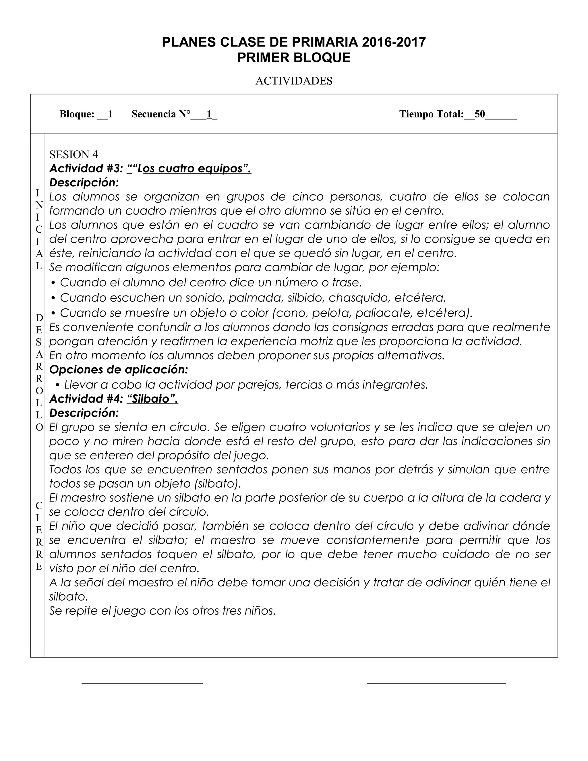 PLANES CLASE DE PRIMARIA 2016-2017
PRIMER BLOQUE
ACTIVIDADES
_____________________ ________________________
Bloque: __1 Secuencia N°___1_ Tiempo Total:__50______
I
N
I
C
I
A
L
D
E
S
A
R
R
O
L
L
O
C
I
E
R
R
E
SESION 4
Actividad #3: ““Los cuatro equipos”.
Descripción:
Los alumnos se organizan en grupos de cinco personas, cuatro de ellos se colocan
formando un cuadro mientras que el otro alumno se sitúa en el centro.
Los alumnos que están en el cuadro se van cambiando de lugar entre ellos; el alumno
del centro aprovecha para entrar en el lugar de uno de ellos, si lo consigue se queda en
éste, reiniciando la actividad con el que se quedó sin lugar, en el centro.
Se modifican algunos elementos para cambiar de lugar, por ejemplo:
• Cuando el alumno del centro dice un número o frase.
• Cuando escuchen un sonido, palmada, silbido, chasquido, etcétera.
• Cuando se muestre un objeto o color (cono, pelota, paliacate, etcétera).
Es conveniente confundir a los alumnos dando las consignas erradas para que realmente
pongan atención y reafirmen la experiencia motriz que les proporciona la actividad.
En otro momento los alumnos deben proponer sus propias alternativas.
Opciones de aplicación:
• Llevar a cabo la actividad por parejas, tercias o más integrantes.
Actividad #4: “Silbato”.
Descripción:
El grupo se sienta en círculo. Se eligen cuatro voluntarios y se les indica que se alejen un
poco y no miren hacia donde está el resto del grupo, esto para dar las indicaciones sin
que se enteren del propósito del juego.
Todos los que se encuentren sentados ponen sus manos por detrás y simulan que entre
todos se pasan un objeto (silbato).
El maestro sostiene un silbato en la parte posterior de su cuerpo a la altura de la cadera y
se coloca dentro del círculo.
El niño que decidió pasar, también se coloca dentro del círculo y debe adivinar dónde
se encuentra el silbato; el maestro se mueve constantemente para permitir que los
alumnos sentados toquen el silbato, por lo que debe tener mucho cuidado de no ser
visto por el niño del centro.
A la señal del maestro el niño debe tomar una decisión y tratar de adivinar quién tiene el
silbato.
Se repite el juego con los otros tres niños.
 