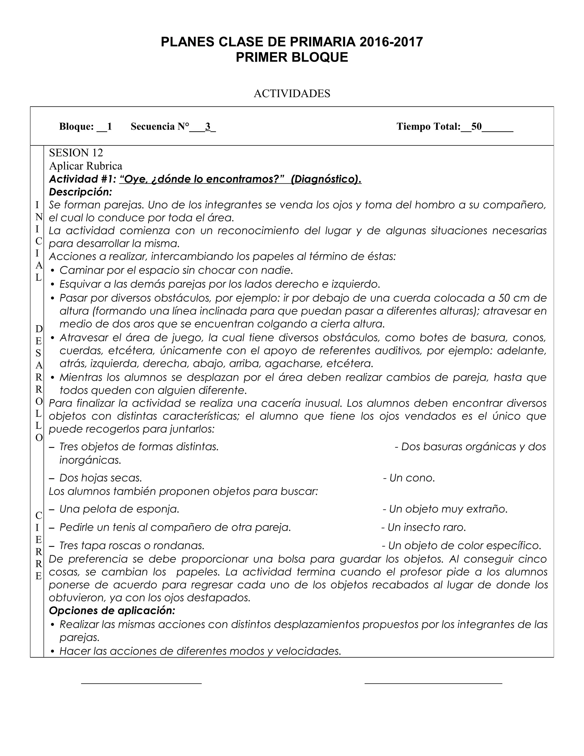 PLANES CLASE DE PRIMARIA 2016-2017
PRIMER BLOQUE
ACTIVIDADES
_____________________ ________________________
Bloque: __1 Secuencia N°___3_ Tiempo Total:__50______
I
N
I
C
I
A
L
D
E
S
A
R
R
O
L
L
O
C
I
E
R
R
E
SESION 12
Aplicar Rubrica
Actividad #1: “Oye, ¿dónde lo encontramos?” (Diagnóstico).
Descripción:
Se forman parejas. Uno de los integrantes se venda los ojos y toma del hombro a su compañero,
el cual lo conduce por toda el área.
La actividad comienza con un reconocimiento del lugar y de algunas situaciones necesarias
para desarrollar la misma.
Acciones a realizar, intercambiando los papeles al término de éstas:
• Caminar por el espacio sin chocar con nadie.
• Esquivar a las demás parejas por los lados derecho e izquierdo.
• Pasar por diversos obstáculos, por ejemplo: ir por debajo de una cuerda colocada a 50 cm de
altura (formando una línea inclinada para que puedan pasar a diferentes alturas); atravesar en
medio de dos aros que se encuentran colgando a cierta altura.
• Atravesar el área de juego, la cual tiene diversos obstáculos, como botes de basura, conos,
cuerdas, etcétera, únicamente con el apoyo de referentes auditivos, por ejemplo: adelante,
atrás, izquierda, derecha, abajo, arriba, agacharse, etcétera.
• Mientras los alumnos se desplazan por el área deben realizar cambios de pareja, hasta que
todos queden con alguien diferente.
Para finalizar la actividad se realiza una cacería inusual. Los alumnos deben encontrar diversos
objetos con distintas características; el alumno que tiene los ojos vendados es el único que
puede recogerlos para juntarlos:
– Tres objetos de formas distintas. - Dos basuras orgánicas y dos
inorgánicas.
– Dos hojas secas. - Un cono.
Los alumnos también proponen objetos para buscar:
– Una pelota de esponja. - Un objeto muy extraño.
– Pedirle un tenis al compañero de otra pareja. - Un insecto raro.
– Tres tapa roscas o rondanas. - Un objeto de color específico.
De preferencia se debe proporcionar una bolsa para guardar los objetos. Al conseguir cinco
cosas, se cambian los papeles. La actividad termina cuando el profesor pide a los alumnos
ponerse de acuerdo para regresar cada uno de los objetos recabados al lugar de donde los
obtuvieron, ya con los ojos destapados.
Opciones de aplicación:
• Realizar las mismas acciones con distintos desplazamientos propuestos por los integrantes de las
parejas.
• Hacer las acciones de diferentes modos y velocidades.
 