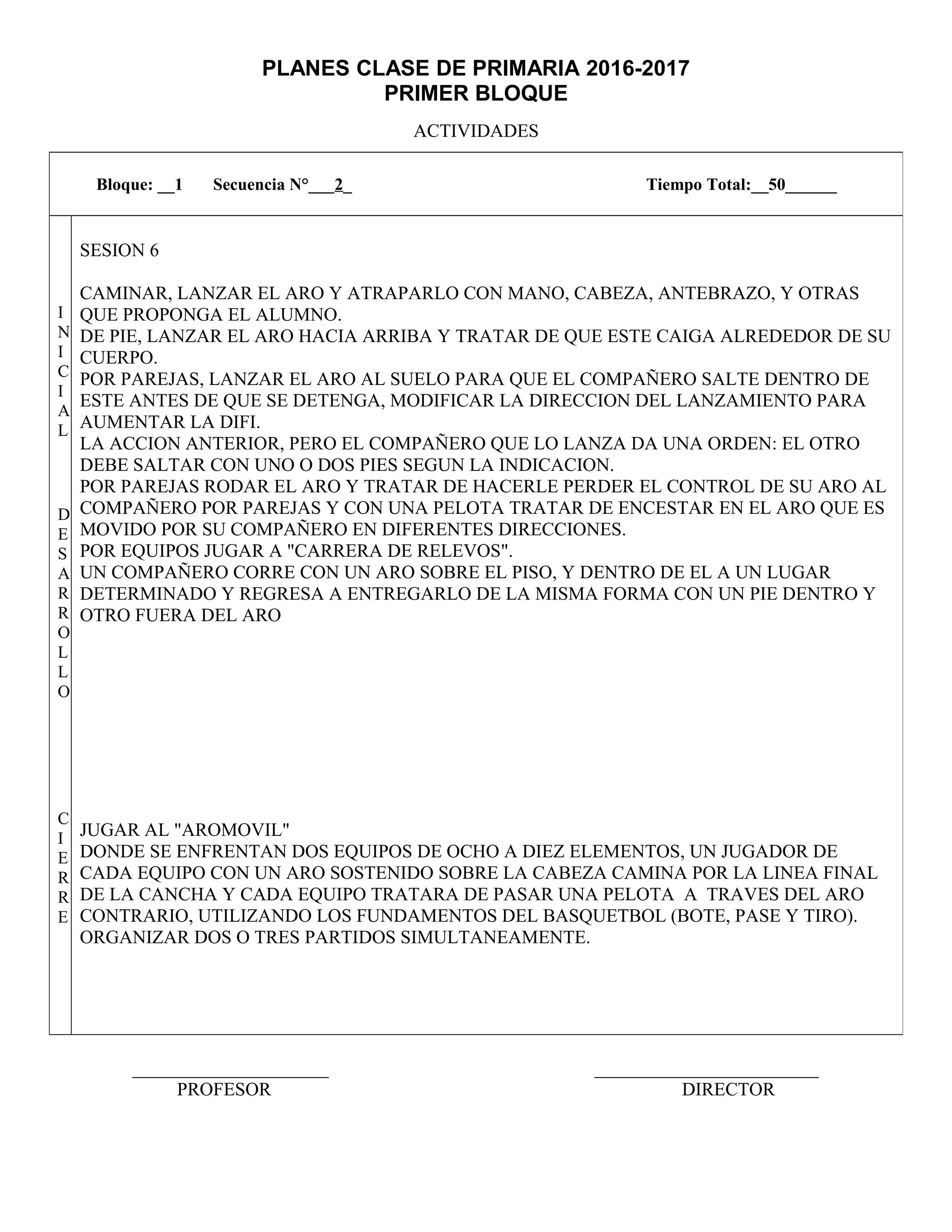 PLANES CLASE DE PRIMARIA 2016-2017
PRIMER BLOQUE
ACTIVIDADES
_____________________ ________________________
PROFESOR DIRECTOR
Bloque: __1 Secuencia N°___2_ Tiempo Total:__50______
I
N
I
C
I
A
L
D
E
S
A
R
R
O
L
L
O
C
I
E
R
R
E
SESION 6
CAMINAR, LANZAR EL ARO Y ATRAPARLO CON MANO, CABEZA, ANTEBRAZO, Y OTRAS
QUE PROPONGA EL ALUMNO.
DE PIE, LANZAR EL ARO HACIA ARRIBA Y TRATAR DE QUE ESTE CAIGA ALREDEDOR DE SU
CUERPO.
POR PAREJAS, LANZAR EL ARO AL SUELO PARA QUE EL COMPAÑERO SALTE DENTRO DE
ESTE ANTES DE QUE SE DETENGA, MODIFICAR LA DIRECCION DEL LANZAMIENTO PARA
AUMENTAR LA DIFI.
LA ACCION ANTERIOR, PERO EL COMPAÑERO QUE LO LANZA DA UNA ORDEN: EL OTRO
DEBE SALTAR CON UNO O DOS PIES SEGUN LA INDICACION.
POR PAREJAS RODAR EL ARO Y TRATAR DE HACERLE PERDER EL CONTROL DE SU ARO AL
COMPAÑERO POR PAREJAS Y CON UNA PELOTA TRATAR DE ENCESTAR EN EL ARO QUE ES
MOVIDO POR SU COMPAÑERO EN DIFERENTES DIRECCIONES.
POR EQUIPOS JUGAR A "CARRERA DE RELEVOS".
UN COMPAÑERO CORRE CON UN ARO SOBRE EL PISO, Y DENTRO DE EL A UN LUGAR
DETERMINADO Y REGRESA A ENTREGARLO DE LA MISMA FORMA CON UN PIE DENTRO Y
OTRO FUERA DEL ARO
JUGAR AL "AROMOVIL"
DONDE SE ENFRENTAN DOS EQUIPOS DE OCHO A DIEZ ELEMENTOS, UN JUGADOR DE
CADA EQUIPO CON UN ARO SOSTENIDO SOBRE LA CABEZA CAMINA POR LA LINEA FINAL
DE LA CANCHA Y CADA EQUIPO TRATARA DE PASAR UNA PELOTA A TRAVES DEL ARO
CONTRARIO, UTILIZANDO LOS FUNDAMENTOS DEL BASQUETBOL (BOTE, PASE Y TIRO).
ORGANIZAR DOS O TRES PARTIDOS SIMULTANEAMENTE.
 