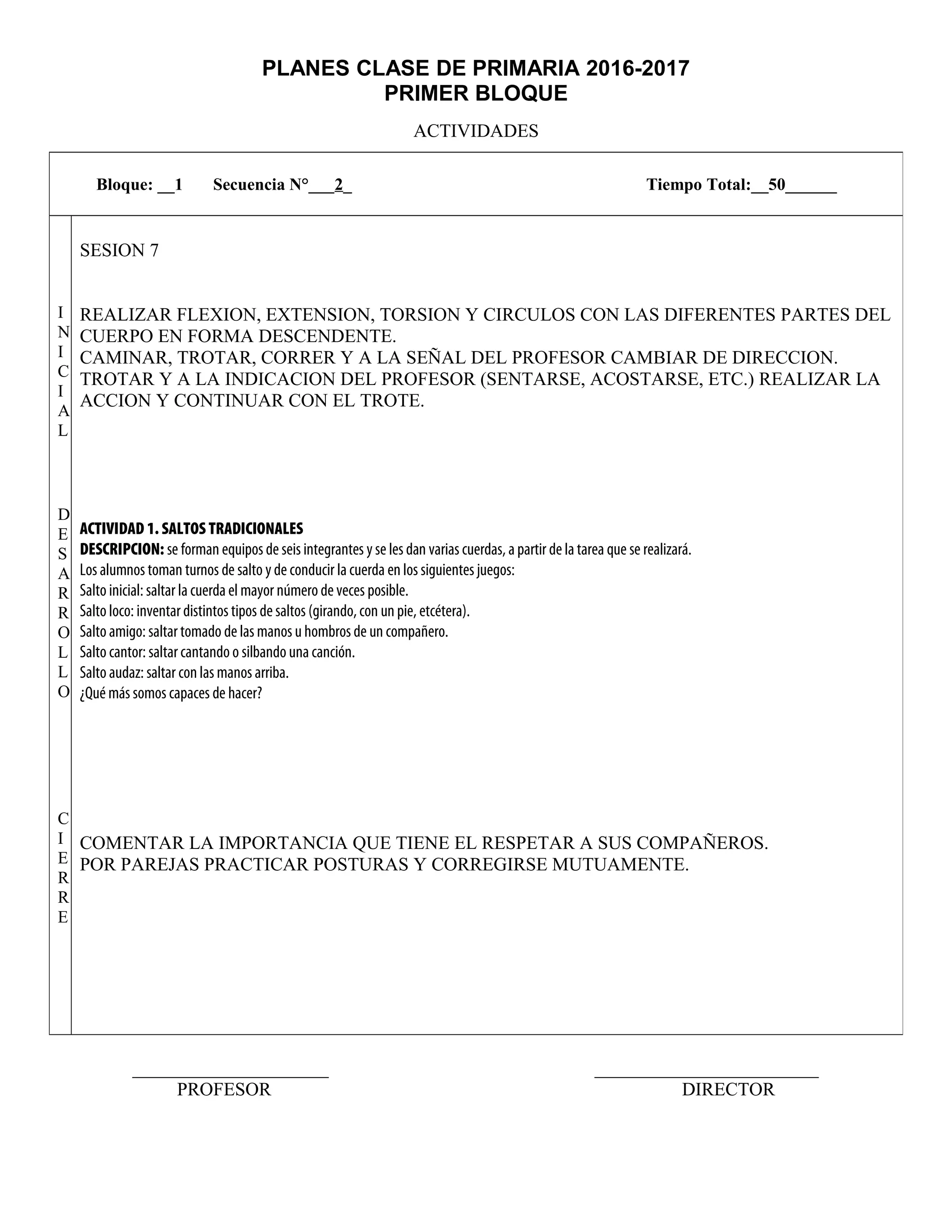 PLANES CLASE DE PRIMARIA 2016-2017
PRIMER BLOQUE
ACTIVIDADES
_____________________ ________________________
PROFESOR DIRECTOR
Bloque: __1 Secuencia N°___2_ Tiempo Total:__50______
I
N
I
C
I
A
L
D
E
S
A
R
R
O
L
L
O
C
I
E
R
R
E
SESION 7
REALIZAR FLEXION, EXTENSION, TORSION Y CIRCULOS CON LAS DIFERENTES PARTES DEL
CUERPO EN FORMA DESCENDENTE.
CAMINAR, TROTAR, CORRER Y A LA SEÑAL DEL PROFESOR CAMBIAR DE DIRECCION.
TROTAR Y A LA INDICACION DEL PROFESOR (SENTARSE, ACOSTARSE, ETC.) REALIZAR LA
ACCION Y CONTINUAR CON EL TROTE.
ACTIVIDAD 1. SALTOS TRADICIONALES
DESCRIPCION: se forman equipos de seis integrantes y se les dan varias cuerdas, a partir de la tarea que se realizará.
Los alumnos toman turnos de salto y de conducir la cuerda en los siguientes juegos:
Salto inicial: saltar la cuerda el mayor número de veces posible.
Salto loco: inventar distintos tipos de saltos (girando, con un pie, etcétera).
Salto amigo: saltar tomado de las manos u hombros de un compañero.
Salto cantor: saltar cantando o silbando una canción.
Salto audaz: saltar con las manos arriba.
¿Qué más somos capaces de hacer?
COMENTAR LA IMPORTANCIA QUE TIENE EL RESPETAR A SUS COMPAÑEROS.
POR PAREJAS PRACTICAR POSTURAS Y CORREGIRSE MUTUAMENTE.
 