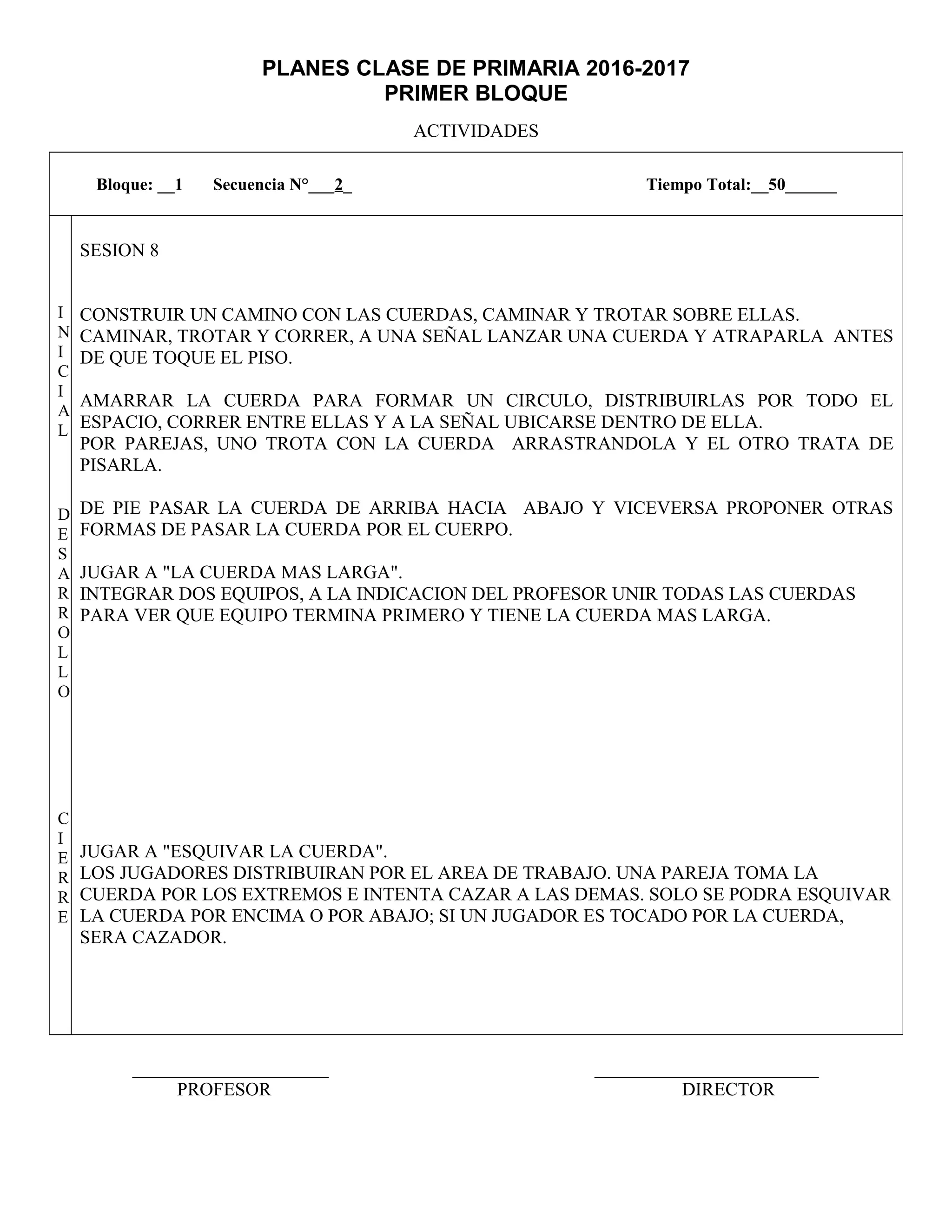 PLANES CLASE DE PRIMARIA 2016-2017
PRIMER BLOQUE
ACTIVIDADES
_____________________ ________________________
PROFESOR DIRECTOR
Bloque: __1 Secuencia N°___2_ Tiempo Total:__50______
I
N
I
C
I
A
L
D
E
S
A
R
R
O
L
L
O
C
I
E
R
R
E
SESION 8
CONSTRUIR UN CAMINO CON LAS CUERDAS, CAMINAR Y TROTAR SOBRE ELLAS.
CAMINAR, TROTAR Y CORRER, A UNA SEÑAL LANZAR UNA CUERDA Y ATRAPARLA ANTES
DE QUE TOQUE EL PISO.
AMARRAR LA CUERDA PARA FORMAR UN CIRCULO, DISTRIBUIRLAS POR TODO EL
ESPACIO, CORRER ENTRE ELLAS Y A LA SEÑAL UBICARSE DENTRO DE ELLA.
POR PAREJAS, UNO TROTA CON LA CUERDA ARRASTRANDOLA Y EL OTRO TRATA DE
PISARLA.
DE PIE PASAR LA CUERDA DE ARRIBA HACIA ABAJO Y VICEVERSA PROPONER OTRAS
FORMAS DE PASAR LA CUERDA POR EL CUERPO.
JUGAR A "LA CUERDA MAS LARGA".
INTEGRAR DOS EQUIPOS, A LA INDICACION DEL PROFESOR UNIR TODAS LAS CUERDAS
PARA VER QUE EQUIPO TERMINA PRIMERO Y TIENE LA CUERDA MAS LARGA.
JUGAR A "ESQUIVAR LA CUERDA".
LOS JUGADORES DISTRIBUIRAN POR EL AREA DE TRABAJO. UNA PAREJA TOMA LA
CUERDA POR LOS EXTREMOS E INTENTA CAZAR A LAS DEMAS. SOLO SE PODRA ESQUIVAR
LA CUERDA POR ENCIMA O POR ABAJO; SI UN JUGADOR ES TOCADO POR LA CUERDA,
SERA CAZADOR.
 