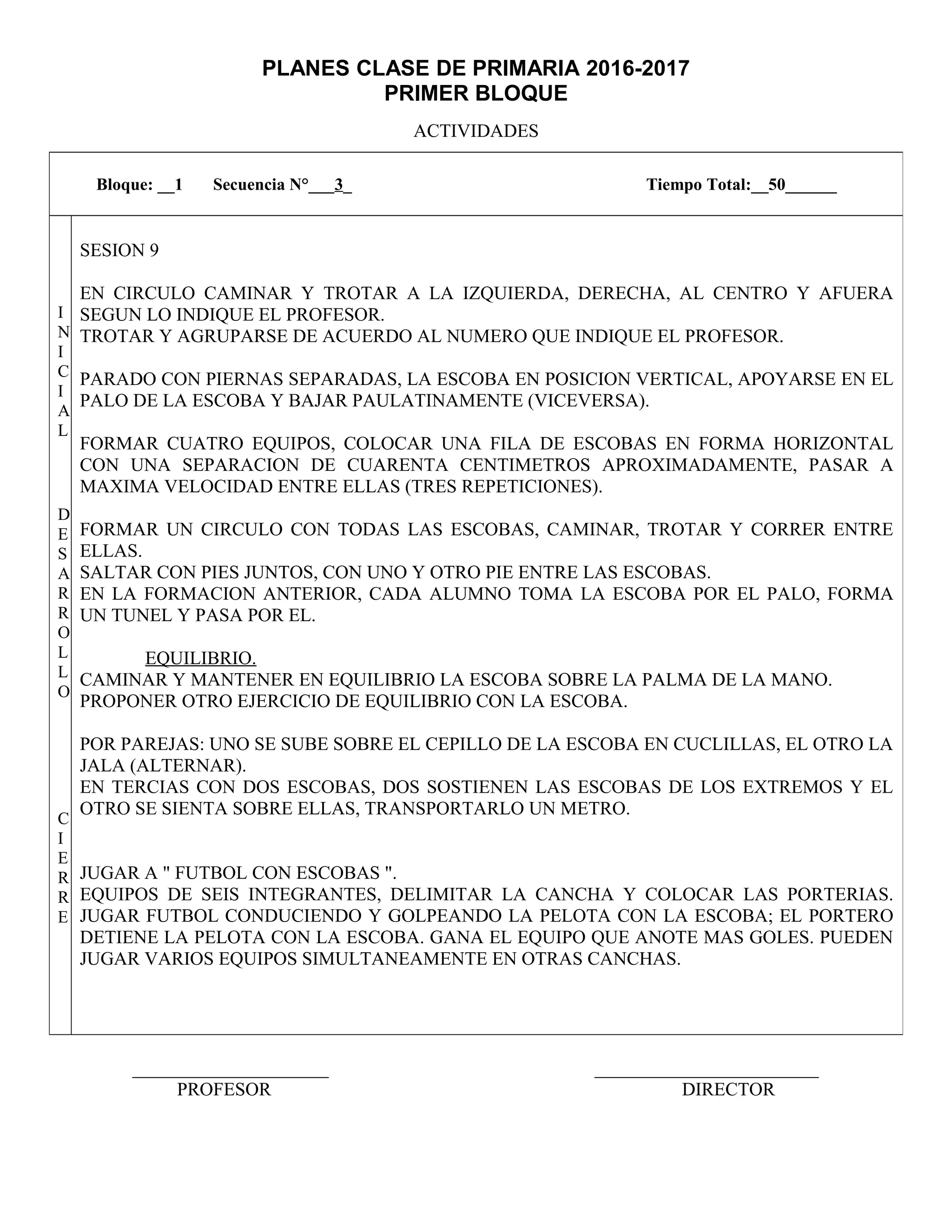 PLANES CLASE DE PRIMARIA 2016-2017
PRIMER BLOQUE
ACTIVIDADES
_____________________ ________________________
PROFESOR DIRECTOR
Bloque: __1 Secuencia N°___3_ Tiempo Total:__50______
I
N
I
C
I
A
L
D
E
S
A
R
R
O
L
L
O
C
I
E
R
R
E
SESION 9
EN CIRCULO CAMINAR Y TROTAR A LA IZQUIERDA, DERECHA, AL CENTRO Y AFUERA
SEGUN LO INDIQUE EL PROFESOR.
TROTAR Y AGRUPARSE DE ACUERDO AL NUMERO QUE INDIQUE EL PROFESOR.
PARADO CON PIERNAS SEPARADAS, LA ESCOBA EN POSICION VERTICAL, APOYARSE EN EL
PALO DE LA ESCOBA Y BAJAR PAULATINAMENTE (VICEVERSA).
FORMAR CUATRO EQUIPOS, COLOCAR UNA FILA DE ESCOBAS EN FORMA HORIZONTAL
CON UNA SEPARACION DE CUARENTA CENTIMETROS APROXIMADAMENTE, PASAR A
MAXIMA VELOCIDAD ENTRE ELLAS (TRES REPETICIONES).
FORMAR UN CIRCULO CON TODAS LAS ESCOBAS, CAMINAR, TROTAR Y CORRER ENTRE
ELLAS.
SALTAR CON PIES JUNTOS, CON UNO Y OTRO PIE ENTRE LAS ESCOBAS.
EN LA FORMACION ANTERIOR, CADA ALUMNO TOMA LA ESCOBA POR EL PALO, FORMA
UN TUNEL Y PASA POR EL.
EQUILIBRIO.
CAMINAR Y MANTENER EN EQUILIBRIO LA ESCOBA SOBRE LA PALMA DE LA MANO.
PROPONER OTRO EJERCICIO DE EQUILIBRIO CON LA ESCOBA.
POR PAREJAS: UNO SE SUBE SOBRE EL CEPILLO DE LA ESCOBA EN CUCLILLAS, EL OTRO LA
JALA (ALTERNAR).
EN TERCIAS CON DOS ESCOBAS, DOS SOSTIENEN LAS ESCOBAS DE LOS EXTREMOS Y EL
OTRO SE SIENTA SOBRE ELLAS, TRANSPORTARLO UN METRO.
JUGAR A " FUTBOL CON ESCOBAS ".
EQUIPOS DE SEIS INTEGRANTES, DELIMITAR LA CANCHA Y COLOCAR LAS PORTERIAS.
JUGAR FUTBOL CONDUCIENDO Y GOLPEANDO LA PELOTA CON LA ESCOBA; EL PORTERO
DETIENE LA PELOTA CON LA ESCOBA. GANA EL EQUIPO QUE ANOTE MAS GOLES. PUEDEN
JUGAR VARIOS EQUIPOS SIMULTANEAMENTE EN OTRAS CANCHAS.
 