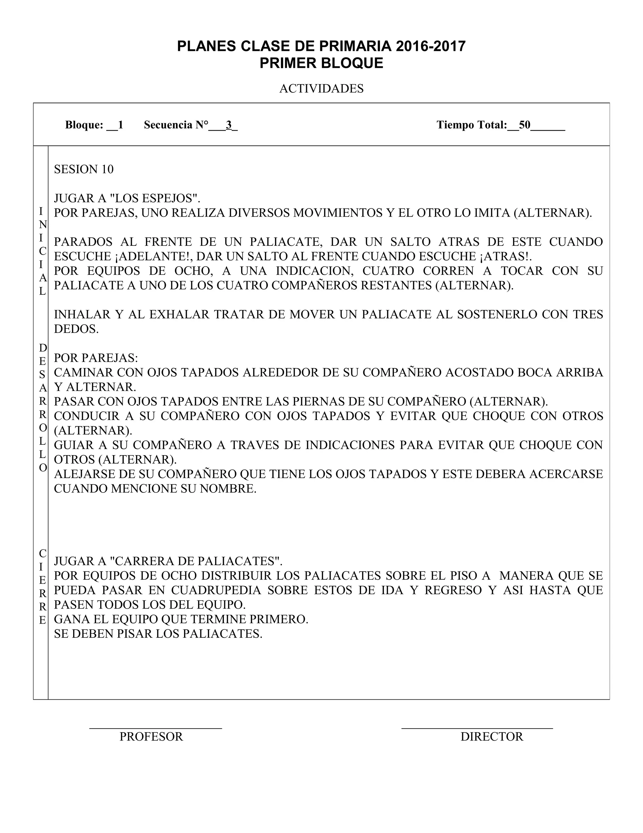 PLANES CLASE DE PRIMARIA 2016-2017
PRIMER BLOQUE
ACTIVIDADES
_____________________ ________________________
PROFESOR DIRECTOR
Bloque: __1 Secuencia N°___3_ Tiempo Total:__50______
I
N
I
C
I
A
L
D
E
S
A
R
R
O
L
L
O
C
I
E
R
R
E
SESION 10
JUGAR A "LOS ESPEJOS".
POR PAREJAS, UNO REALIZA DIVERSOS MOVIMIENTOS Y EL OTRO LO IMITA (ALTERNAR).
PARADOS AL FRENTE DE UN PALIACATE, DAR UN SALTO ATRAS DE ESTE CUANDO
ESCUCHE ¡ADELANTE!, DAR UN SALTO AL FRENTE CUANDO ESCUCHE ¡ATRAS!.
POR EQUIPOS DE OCHO, A UNA INDICACION, CUATRO CORREN A TOCAR CON SU
PALIACATE A UNO DE LOS CUATRO COMPAÑEROS RESTANTES (ALTERNAR).
INHALAR Y AL EXHALAR TRATAR DE MOVER UN PALIACATE AL SOSTENERLO CON TRES
DEDOS.
POR PAREJAS:
CAMINAR CON OJOS TAPADOS ALREDEDOR DE SU COMPAÑERO ACOSTADO BOCA ARRIBA
Y ALTERNAR.
PASAR CON OJOS TAPADOS ENTRE LAS PIERNAS DE SU COMPAÑERO (ALTERNAR).
CONDUCIR A SU COMPAÑERO CON OJOS TAPADOS Y EVITAR QUE CHOQUE CON OTROS
(ALTERNAR).
GUIAR A SU COMPAÑERO A TRAVES DE INDICACIONES PARA EVITAR QUE CHOQUE CON
OTROS (ALTERNAR).
ALEJARSE DE SU COMPAÑERO QUE TIENE LOS OJOS TAPADOS Y ESTE DEBERA ACERCARSE
CUANDO MENCIONE SU NOMBRE.
JUGAR A "CARRERA DE PALIACATES".
POR EQUIPOS DE OCHO DISTRIBUIR LOS PALIACATES SOBRE EL PISO A MANERA QUE SE
PUEDA PASAR EN CUADRUPEDIA SOBRE ESTOS DE IDA Y REGRESO Y ASI HASTA QUE
PASEN TODOS LOS DEL EQUIPO.
GANA EL EQUIPO QUE TERMINE PRIMERO.
SE DEBEN PISAR LOS PALIACATES.
 