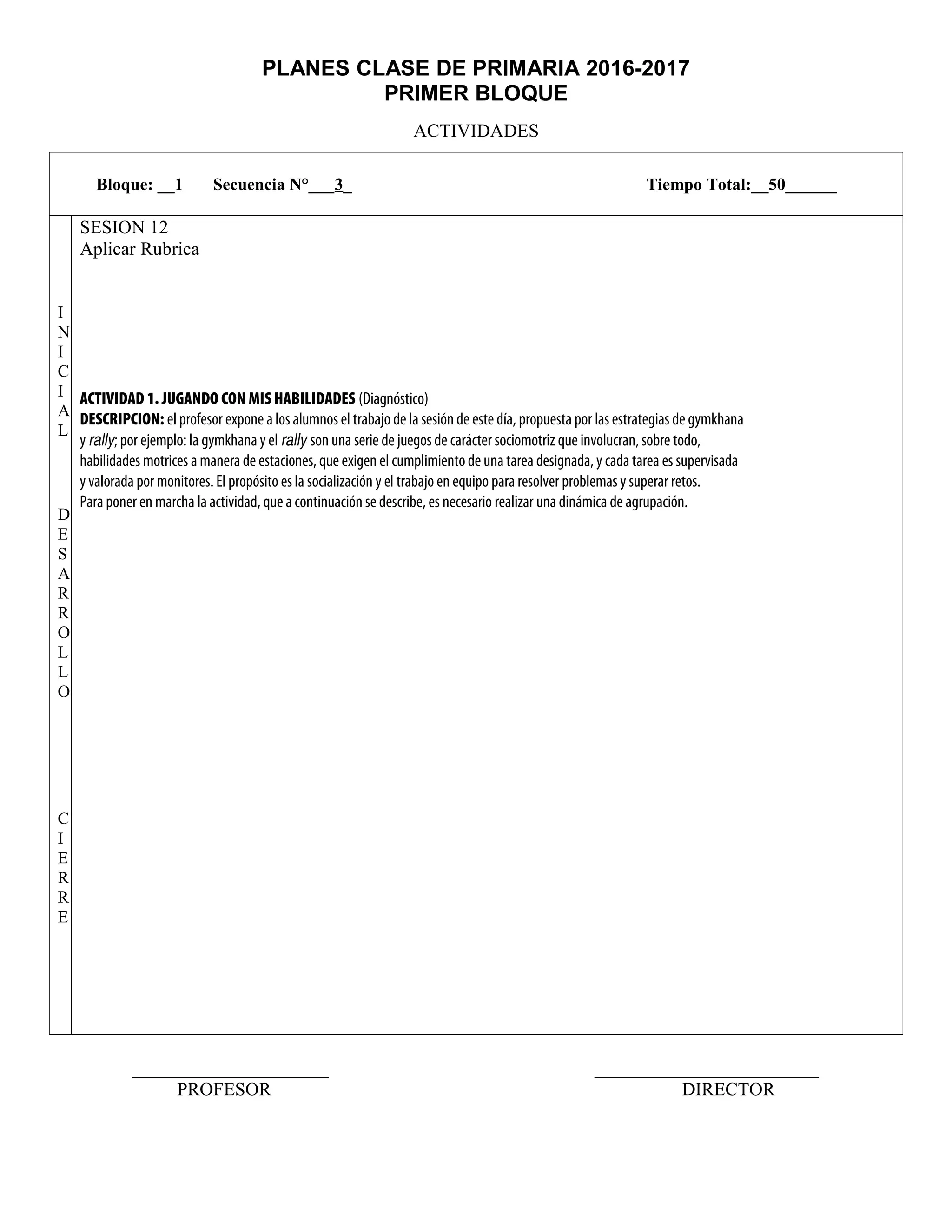 PLANES CLASE DE PRIMARIA 2016-2017
PRIMER BLOQUE
ACTIVIDADES
_____________________ ________________________
PROFESOR DIRECTOR
Bloque: __1 Secuencia N°___3_ Tiempo Total:__50______
I
N
I
C
I
A
L
D
E
S
A
R
R
O
L
L
O
C
I
E
R
R
E
SESION 12
Aplicar Rubrica
ACTIVIDAD 1. JUGANDO CON MIS HABILIDADES (Diagnóstico)
DESCRIPCION: el profesor expone a los alumnos el trabajo de la sesión de este día, propuesta por las estrategias de gymkhana
y rally; por ejemplo: la gymkhana y el rally son una serie de juegos de carácter sociomotriz que involucran, sobre todo,
habilidades motrices a manera de estaciones, que exigen el cumplimiento de una tarea designada, y cada tarea es supervisada
y valorada por monitores. El propósito es la socialización y el trabajo en equipo para resolver problemas y superar retos.
Para poner en marcha la actividad, que a continuación se describe, es necesario realizar una dinámica de agrupación.
 