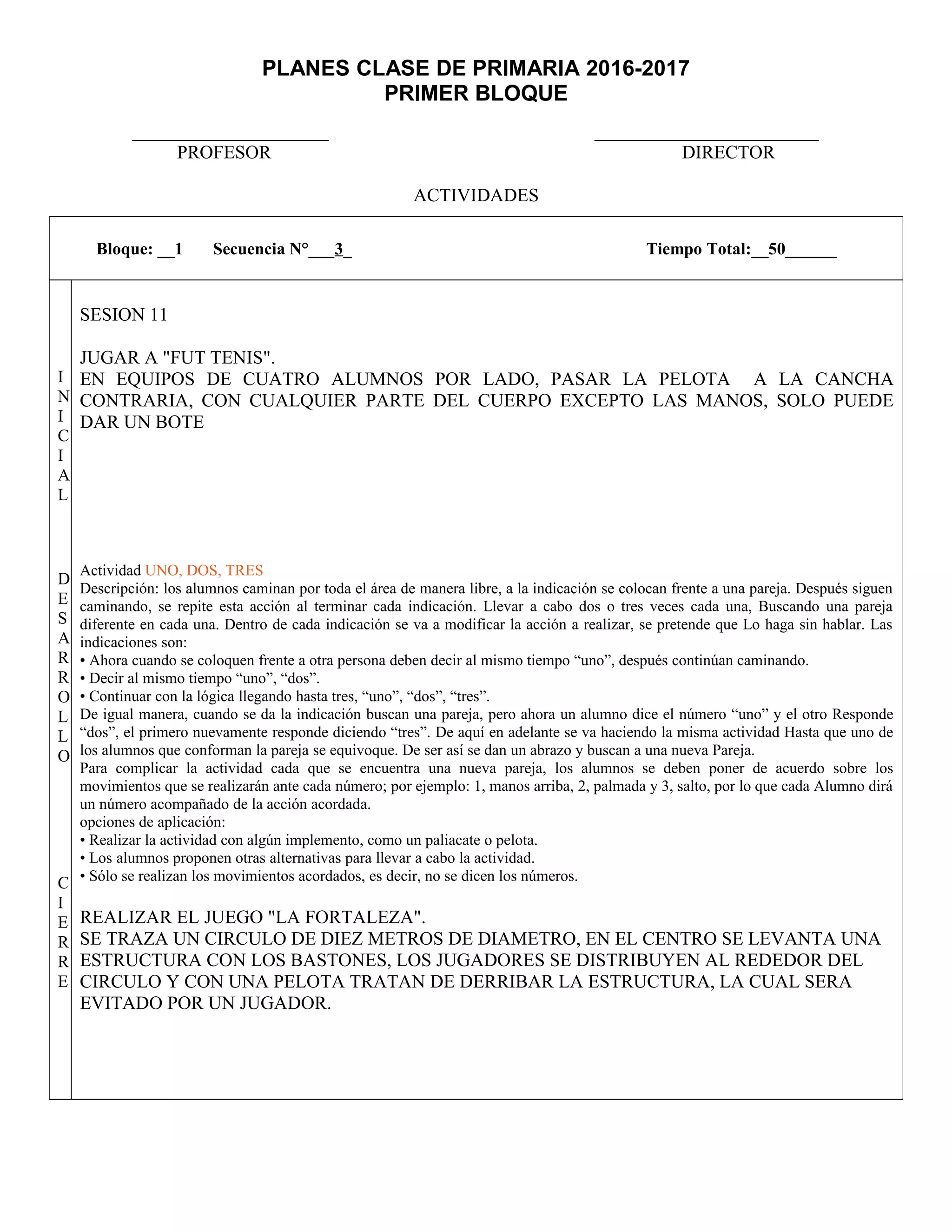 PLANES CLASE DE PRIMARIA 2016-2017
PRIMER BLOQUE
_____________________ ________________________
PROFESOR DIRECTOR
ACTIVIDADES
Bloque: __1 Secuencia N°___3_ Tiempo Total:__50______
I
N
I
C
I
A
L
D
E
S
A
R
R
O
L
L
O
C
I
E
R
R
E
SESION 11
JUGAR A "FUT TENIS".
EN EQUIPOS DE CUATRO ALUMNOS POR LADO, PASAR LA PELOTA A LA CANCHA
CONTRARIA, CON CUALQUIER PARTE DEL CUERPO EXCEPTO LAS MANOS, SOLO PUEDE
DAR UN BOTE
Actividad UNO, DOS, TRES
Descripción: los alumnos caminan por toda el área de manera libre, a la indicación se colocan frente a una pareja. Después siguen
caminando, se repite esta acción al terminar cada indicación. Llevar a cabo dos o tres veces cada una, Buscando una pareja
diferente en cada una. Dentro de cada indicación se va a modificar la acción a realizar, se pretende que Lo haga sin hablar. Las
indicaciones son:
• Ahora cuando se coloquen frente a otra persona deben decir al mismo tiempo “uno”, después continúan caminando.
• Decir al mismo tiempo “uno”, “dos”.
• Continuar con la lógica llegando hasta tres, “uno”, “dos”, “tres”.
De igual manera, cuando se da la indicación buscan una pareja, pero ahora un alumno dice el número “uno” y el otro Responde
“dos”, el primero nuevamente responde diciendo “tres”. De aquí en adelante se va haciendo la misma actividad Hasta que uno de
los alumnos que conforman la pareja se equivoque. De ser así se dan un abrazo y buscan a una nueva Pareja.
Para complicar la actividad cada que se encuentra una nueva pareja, los alumnos se deben poner de acuerdo sobre los
movimientos que se realizarán ante cada número; por ejemplo: 1, manos arriba, 2, palmada y 3, salto, por lo que cada Alumno dirá
un número acompañado de la acción acordada.
opciones de aplicación:
• Realizar la actividad con algún implemento, como un paliacate o pelota.
• Los alumnos proponen otras alternativas para llevar a cabo la actividad.
• Sólo se realizan los movimientos acordados, es decir, no se dicen los números.
REALIZAR EL JUEGO "LA FORTALEZA".
SE TRAZA UN CIRCULO DE DIEZ METROS DE DIAMETRO, EN EL CENTRO SE LEVANTA UNA
ESTRUCTURA CON LOS BASTONES, LOS JUGADORES SE DISTRIBUYEN AL REDEDOR DEL
CIRCULO Y CON UNA PELOTA TRATAN DE DERRIBAR LA ESTRUCTURA, LA CUAL SERA
EVITADO POR UN JUGADOR.
 