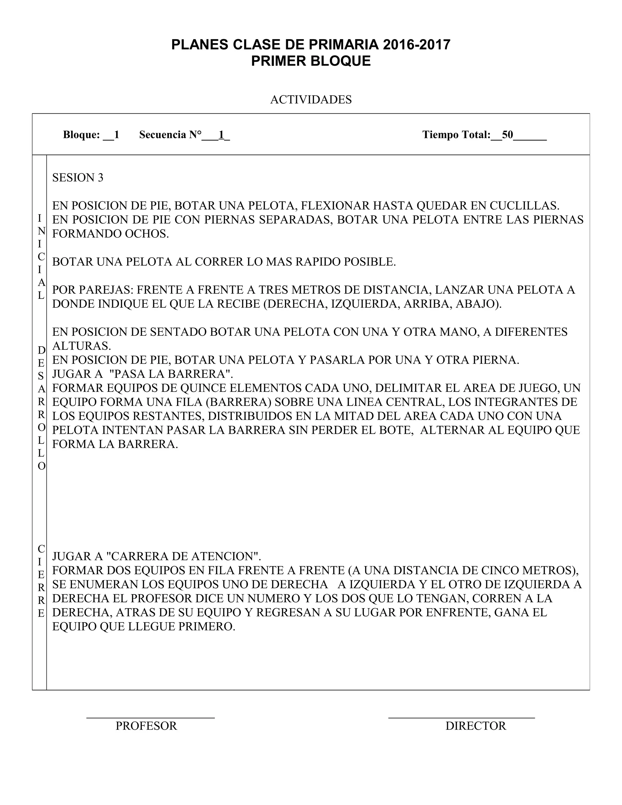 PLANES CLASE DE PRIMARIA 2016-2017
PRIMER BLOQUE
ACTIVIDADES
_____________________ ________________________
PROFESOR DIRECTOR
Bloque: __1 Secuencia N°___1_ Tiempo Total:__50______
I
N
I
C
I
A
L
D
E
S
A
R
R
O
L
L
O
C
I
E
R
R
E
SESION 3
EN POSICION DE PIE, BOTAR UNA PELOTA, FLEXIONAR HASTA QUEDAR EN CUCLILLAS.
EN POSICION DE PIE CON PIERNAS SEPARADAS, BOTAR UNA PELOTA ENTRE LAS PIERNAS
FORMANDO OCHOS.
BOTAR UNA PELOTA AL CORRER LO MAS RAPIDO POSIBLE.
POR PAREJAS: FRENTE A FRENTE A TRES METROS DE DISTANCIA, LANZAR UNA PELOTA A
DONDE INDIQUE EL QUE LA RECIBE (DERECHA, IZQUIERDA, ARRIBA, ABAJO).
EN POSICION DE SENTADO BOTAR UNA PELOTA CON UNA Y OTRA MANO, A DIFERENTES
ALTURAS.
EN POSICION DE PIE, BOTAR UNA PELOTA Y PASARLA POR UNA Y OTRA PIERNA.
JUGAR A "PASA LA BARRERA".
FORMAR EQUIPOS DE QUINCE ELEMENTOS CADA UNO, DELIMITAR EL AREA DE JUEGO, UN
EQUIPO FORMA UNA FILA (BARRERA) SOBRE UNA LINEA CENTRAL, LOS INTEGRANTES DE
LOS EQUIPOS RESTANTES, DISTRIBUIDOS EN LA MITAD DEL AREA CADA UNO CON UNA
PELOTA INTENTAN PASAR LA BARRERA SIN PERDER EL BOTE, ALTERNAR AL EQUIPO QUE
FORMA LA BARRERA.
JUGAR A "CARRERA DE ATENCION".
FORMAR DOS EQUIPOS EN FILA FRENTE A FRENTE (A UNA DISTANCIA DE CINCO METROS),
SE ENUMERAN LOS EQUIPOS UNO DE DERECHA A IZQUIERDA Y EL OTRO DE IZQUIERDA A
DERECHA EL PROFESOR DICE UN NUMERO Y LOS DOS QUE LO TENGAN, CORREN A LA
DERECHA, ATRAS DE SU EQUIPO Y REGRESAN A SU LUGAR POR ENFRENTE, GANA EL
EQUIPO QUE LLEGUE PRIMERO.
 
