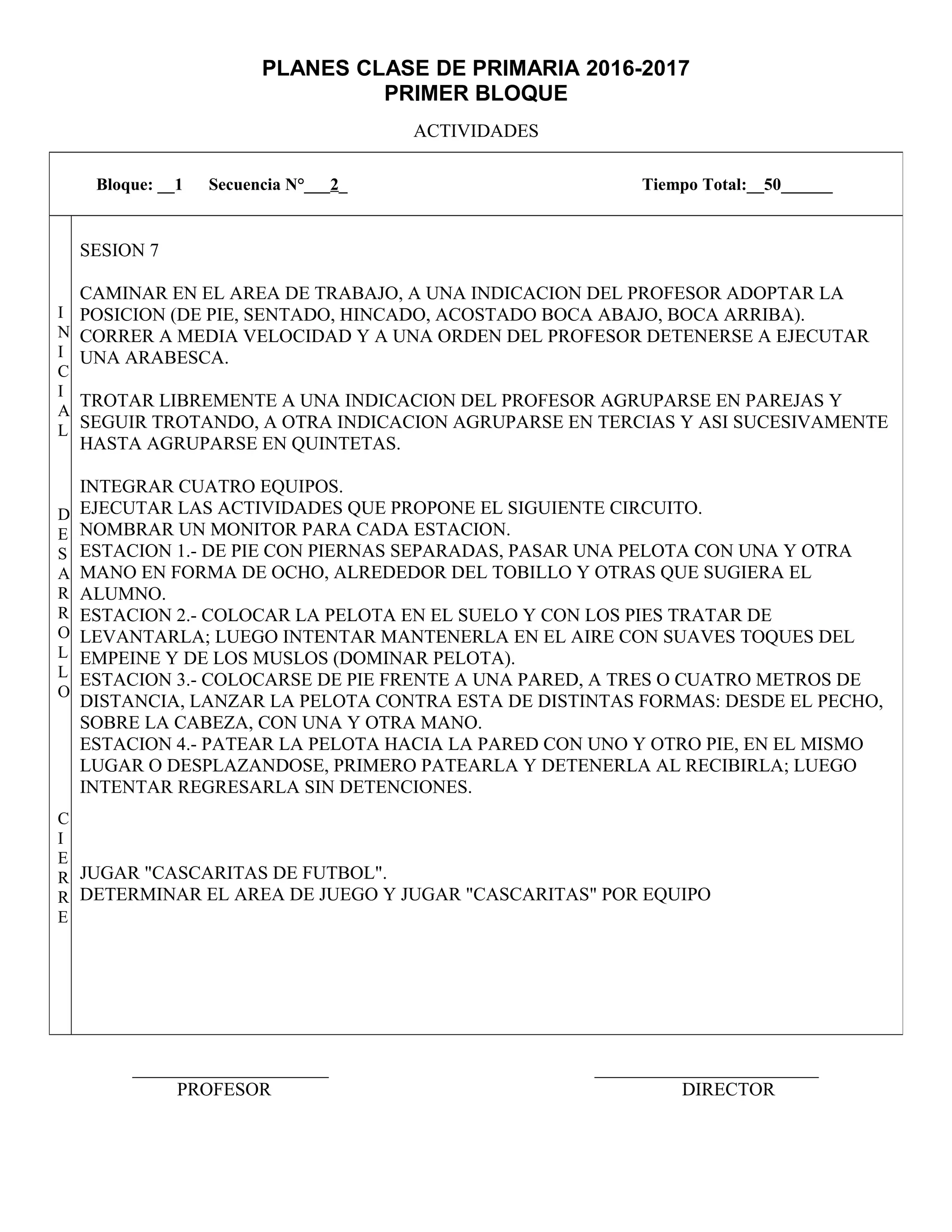 PLANES CLASE DE PRIMARIA 2016-2017
PRIMER BLOQUE
ACTIVIDADES
_____________________ ________________________
PROFESOR DIRECTOR
Bloque: __1 Secuencia N°___2_ Tiempo Total:__50______
I
N
I
C
I
A
L
D
E
S
A
R
R
O
L
L
O
C
I
E
R
R
E
SESION 7
CAMINAR EN EL AREA DE TRABAJO, A UNA INDICACION DEL PROFESOR ADOPTAR LA
POSICION (DE PIE, SENTADO, HINCADO, ACOSTADO BOCA ABAJO, BOCA ARRIBA).
CORRER A MEDIA VELOCIDAD Y A UNA ORDEN DEL PROFESOR DETENERSE A EJECUTAR
UNA ARABESCA.
TROTAR LIBREMENTE A UNA INDICACION DEL PROFESOR AGRUPARSE EN PAREJAS Y
SEGUIR TROTANDO, A OTRA INDICACION AGRUPARSE EN TERCIAS Y ASI SUCESIVAMENTE
HASTA AGRUPARSE EN QUINTETAS.
INTEGRAR CUATRO EQUIPOS.
EJECUTAR LAS ACTIVIDADES QUE PROPONE EL SIGUIENTE CIRCUITO.
NOMBRAR UN MONITOR PARA CADA ESTACION.
ESTACION 1.- DE PIE CON PIERNAS SEPARADAS, PASAR UNA PELOTA CON UNA Y OTRA
MANO EN FORMA DE OCHO, ALREDEDOR DEL TOBILLO Y OTRAS QUE SUGIERA EL
ALUMNO.
ESTACION 2.- COLOCAR LA PELOTA EN EL SUELO Y CON LOS PIES TRATAR DE
LEVANTARLA; LUEGO INTENTAR MANTENERLA EN EL AIRE CON SUAVES TOQUES DEL
EMPEINE Y DE LOS MUSLOS (DOMINAR PELOTA).
ESTACION 3.- COLOCARSE DE PIE FRENTE A UNA PARED, A TRES O CUATRO METROS DE
DISTANCIA, LANZAR LA PELOTA CONTRA ESTA DE DISTINTAS FORMAS: DESDE EL PECHO,
SOBRE LA CABEZA, CON UNA Y OTRA MANO.
ESTACION 4.- PATEAR LA PELOTA HACIA LA PARED CON UNO Y OTRO PIE, EN EL MISMO
LUGAR O DESPLAZANDOSE, PRIMERO PATEARLA Y DETENERLA AL RECIBIRLA; LUEGO
INTENTAR REGRESARLA SIN DETENCIONES.
JUGAR "CASCARITAS DE FUTBOL".
DETERMINAR EL AREA DE JUEGO Y JUGAR "CASCARITAS" POR EQUIPO
 