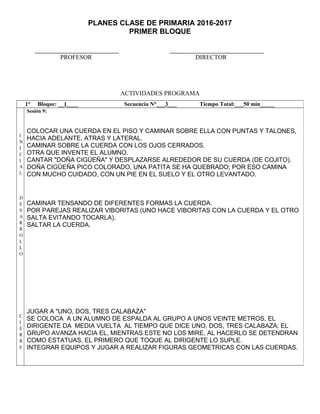 PLANES CLASE DE PRIMARIA 2016-2017
PRIMER BLOQUE
PROFESOR DIRECTOR
ACTIVIDADES PROGRAMA
1° Bloque: __1____ Secuencia N°___3___ Tiempo Total:___50 min_____
I
N
I
C
I
A
L
D
E
S
A
R
R
O
L
L
O
C
I
E
R
R
E
Sesión 9:
COLOCAR UNA CUERDA EN EL PISO Y CAMINAR SOBRE ELLA CON PUNTAS Y TALONES,
HACIA ADELANTE, ATRAS Y LATERAL.
CAMINAR SOBRE LA CUERDA CON LOS OJOS CERRADOS.
OTRA QUE INVENTE EL ALUMNO.
CANTAR "DOÑA CIGÜEÑA" Y DESPLAZARSE ALREDEDOR DE SU CUERDA (DE COJITO).
DOÑA CIGÜEÑA PICO COLORADO, UNA PATITA SE HA QUEBRADO; POR ESO CAMINA
CON MUCHO CUIDADO, CON UN PIE EN EL SUELO Y EL OTRO LEVANTADO.
CAMINAR TENSANDO DE DIFERENTES FORMAS LA CUERDA.
POR PAREJAS REALIZAR VIBORITAS (UNO HACE VIBORITAS CON LA CUERDA Y EL OTRO
SALTA EVITANDO TOCARLA).
SALTAR LA CUERDA.
JUGAR A "UNO, DOS, TRES CALABAZA"
SE COLOCA A UN ALUMNO DE ESPALDA AL GRUPO A UNOS VEINTE METROS, EL
DIRIGENTE DA MEDIA VUELTA AL TIEMPO QUE DICE UNO, DOS, TRES CALABAZA; EL
GRUPO AVANZA HACIA EL, MIENTRAS ESTE NO LOS MIRE, AL HACERLO SE DETENDRAN
COMO ESTATUAS, EL PRIMERO QUE TOQUE AL DIRIGENTE LO SUPLE.
INTEGRAR EQUIPOS Y JUGAR A REALIZAR FIGURAS GEOMETRICAS CON LAS CUERDAS.
 
