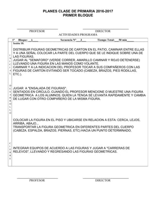 PLANES CLASE DE PRIMARIA 2016-2017
PRIMER BLOQUE
PROFESOR DIRECTOR
ACTIVIDADES PROGRAMA
PROFESOR DIRECTOR
1° Bloque: __1____ Secuencia N°___3___ Tiempo Total:___50 min_____
I
N
I
C
I
A
L
D
E
S
A
R
R
O
L
L
O
C
I
E
R
R
E
Sesión 10:
DISTRIBUIR FIGURAS GEOMETRICAS DE CARTON EN EL PATIO, CAMINAR ENTRE ELLAS
Y A UNA SEÑAL COLOCAR LA PARTE DEL CUERPO QUE SE LE INDIQUE SOBRE UNA DE
LAS FIGURAS.
JUGAR AL "SEMAFORO" (VERDE CORRER, AMARILLO CAMINAR Y ROJO DETENERSE)
LLEVANDO UNA FIGURA EN LAS MANOS COMO VOLANTE.
CAMINAR Y A LA INDICACION DEL PROFESOR TOCAR A SUS COMPAÑEROS CON LAS
FIGURAS DE CARTON EVITANDO SER TOCADO (CABEZA, BRAZOS, PIES RODILLAS,
ETC.).
JUGAR A "ENSALADA DE FIGURAS".
SENTADOS EN CIRCULO, CUANDO EL PROFESOR MENCIONE O MUESTRE UNA FIGURA
GEOMETRICA A LOS ALUMNOS, QUIEN LA TENGA SE LEVANTA RAPIDAMENTE Y CAMBIA
DE LUGAR CON OTRO COMPAÑERO DE LA MISMA FIGURA.
COLOCAR LA FIGURA EN EL PISO Y UBICARSE EN RELACION A ESTA: CERCA, LEJOS,
ARRIBA, ABAJO...
TRANSPORTAR LA FIGURA GEOMETRICA EN DIFERENTES PARTES DEL CUERPO
(CABEZA. ESPALDA, BRAZOS, PIERNAS, ETC) HACIA UN PUNTO DETERMINADO.
INTEGRAR EQUIPOS DE ACUERDO A LAS FIGURAS Y JUGAR A "CARRERAS DE
RELEVOS", LLEVANDO Y REGRESANDO LAS FIGURAS GEOMETRICAS.
 