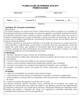PLANES CLASE DE PRIMARIA 2016-2017
PRIMER BLOQUE
___________________________ ___________________________
PROFESOR DIRECTOR
ACTIVIDADES
Bloque: ____1_____ Secuencia N°_1 Tiempo Total:_____50___
I
N
I
C
I
A
L
D
E
S
A
R
R
O
L
L
O
C
I
E
R
R
E
SESION 2
Actividad #2: “Sumando movimientos”.
Descripción:
Se forman parejas y se colocan de frente. Cada alumno coloca su pelota a un costado. La
actividad comienza cuando se pide a los alumnos adoptar una posición totalmente inmóvil.
El docente menciona que cuando la música comience cada quien tiene que tomar su
pelota y desplazarse por el lugar botándola; cuando la música se interrumpe, los alumnos
corren con su pareja y permanecen nuevamente inmóviles, acción que se repite cada vez
que la música se detiene.
Ahora los alumnos se encuentran inmóviles y se les pide que muevan su cuerpo de forma
más específica y segmentada, aumentando y sumando acciones, por ejemplo: mover dos
dedos de cada mano; que añadan el movimiento libre de la cabeza; muevan un solo
hombro. Después de ésta combinación de movimientos se reanuda la música y en cada
intervalo se propone una de las siguientes acciones:
Individuales.
• Saludar y abrazar al mayor número de compañeros posibles.
• Dar lentamente medios giros intentando chocar las palmas de las manos con los demás
compañeros.
• Tocar el mayor número de rodillas sin que toquen las propias.
• Lanzar y cachar diversos implementos (paliacates, pelotas, aros, etcétera).
• Conducir una pelota con cualquier otro implemento (bastón, cono, etcétera).
• Golpear una pelota contra una pared de forma consecutiva con alguna parte del
cuerpo.
En parejas.
• Jalar a mi compañero con ambas manos hacia mi lugar.
• Intercambiar al mismo tiempo un implemento: lanzando, cachando o golpeando.
• Botar la pelota y cachar la de mi compañero antes de que bote un determinado número
de veces.
• Lanzar una pelota de esponja y cacharla con un cono.
El alumno propone distintas acciones como variantes de la actividad, las cuales son
tomadas en cuenta para que todos las realicen. Las distintas acciones de segmentación
corporal se mencionan con ayuda de los alumnos, intentando trabajar por separado el tren
superior del inferior y tratando de iniciar con segmentos corporales generales para
posteriormente terminar con los más específicos.
 