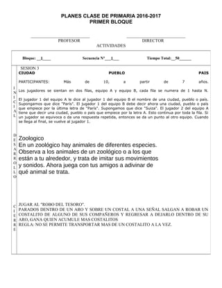 PLANES CLASE DE PRIMARIA 2016-2017
PRIMER BLOQUE
___________________________ ___________________________
PROFESOR DIRECTOR
ACTIVIDADES
Bloque: __1____ Secuencia N°___1___ Tiempo Total:__50______
I
N
I
C
I
A
L
D
E
S
A
R
R
O
L
L
O
C
I
E
R
R
E
SESION 3
CIUDAD PUEBLO PAIS
PARTICIPANTES: Más de 10, a partir de 7 años.
Los jugadores se sientan en dos filas, equipo A y equipo B, cada fila se numera de 1 hasta N.
El jugador 1 del equipo A le dice al jugador 1 del equipo B el nombre de una ciudad, pueblo o país.
Supongamos que dice "París". El jugador 1 del equipo B debe decir ahora una ciudad, pueblo o país
que empiece por la última letra de "París". Supongamos que dice "Suiza". El jugador 2 del equipo A
tiene que decir una ciudad, pueblo o país que empiece por la letra A. Esto continua por toda la fila. Si
un jugador se equivoca o da una respuesta repetida, entonces se da un punto al otro equipo. Cuando
se llega al final, se vuelve al jugador 1.
Zoologico
En un zoológico hay animales de diferentes especies.
Observa a los animales de un zoológico o a los que
están a tu alrededor, y trata de imitar sus movimientos
y sonidos. Ahora juega con tus amigos a adivinar de
qué animal se trata.
JUGAR AL "ROBO DEL TESORO".
PARADOS DENTRO DE UN ARO Y SOBRE UN COSTAL A UNA SEÑAL SALGAN A ROBAR UN
COSTALITO DE ALGUNO DE SUS COMPAÑEROS Y REGRESAR A DEJARLO DENTRO DE SU
ARO, GANA QUIEN ACUMULE MAS COSTALITOS
REGLA: NO SE PERMITE TRANSPORTAR MAS DE UN COSTALITO A LA VEZ.
 