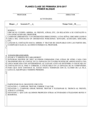 PLANES CLASE DE PRIMARIA 2016-2017
PRIMER BLOQUE
_____________________ ________________________
PROFESOR DIRECTOR
ACTIVIDADES
Bloque: __1 Secuencia N°___2_ Tiempo Total:__50______
I
N
I
C
I
A
L
D
E
S
A
R
R
O
L
L
O
C
I
E
R
R
E
SESION 5
UBICAR SU CUERPO: ARRIBA, AL FRENTE, ATRAS, ETC.; EN RELACION A SU COSTALITO A
UNA INDICACION DEL PROFESOR.
CAMINAR LIBREMENTE Y EN DIFERENTES DIRECCIONES, A UNA SEÑAL UBICARSE LEJOS O
CERCA DEL COSTALITO EN DIFERENTES POSICIONES: SENTADO, ACOSTADO, HINCADO,
ETC.
LANZAR EL COSTALITO HACIA ARRIBA Y TRATAR DE GOLPEARLO CON LAS PARTES DEL
CUERPO QUE ELIJA EL ALUMNO O INDIQUE EL PROFESOR.
JUEGOS ORGANIZADOS.
JUGAR A "CARRERA DE CARGADORES".
INTEGRAR EQUIPOS DE DIEZ ALUMNOS FORMADOS UNO ATRAS DE OTRO, CADA UNO
TRANSPORTARA SU COSTAL EN LA ESPALDA EN CUATRO PUNTOS DE APOYO HASTA UNA
LINEA MARCADA CON ANTERIORIDAD, AL LLEGAR A ESTA SE DETENDRA Y COLOCARA SU
COSTALITO EN EL PISO Y CORRERA A COLOCARLO EN LA ESPALDA DE SU COMPAÑERO,
PARA QUE ESTE CONTINUE EL JUEGO HASTA TERMINAR CON EL ULTIMO DE LA FILA.
GANA EL EQUIPO QUE TERMINE PRIMERO.
PARTICIPAR EN EL SIGUIENTE CIRCUITO:
ESTACION 1.- CAMINAR, TROTAR, CORRER Y SALTAR.
ESTACION 2.- CAMINAR, GIRAR, RODAR, TROTAR Y FLEXIONAR EL TRONCO AL FRENTE,
ATRAS Y LATERAL.
ESTACION 3.- QUE LOS ALUMNOS PROPICIEN OTRAS ACTIVIDADES UTILIZANDO BOTES Y
RESORTES.
 