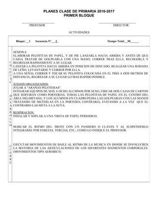PLANES CLASE DE PRIMARIA 2016-2017
PRIMER BLOQUE
_____________________ ________________________
PROFESOR DIRECTOR
ACTIVIDADES
Bloque: __1 Secuencia N°___2_ Tiempo Total:__50______
I
N
I
C
I
A
L
D
E
S
A
R
R
O
L
L
O
C
I
E
R
R
E
SESION 6
ELABORAR PELOTITAS DE PAPEL, Y DE PIE LANZARLA HACIA ARRIBA Y ANTES DE QUE
CAIGA TRATAR DE GOLPEARLA CON UNA MANO, CORRER TRAS ELLA, RECOGERLA Y
REGRESAR RAPIDAMENTE A SU LUGAR.
LANZAR LA PELOTITA HACIA ARRIBA EN POSICION DE HINCADO, REALIZAR UNA RODADA
DE LEÑO, LEVANTARSE Y CORRER POR ELLA.
A UNA SEÑAL CORRER Y TOCAR SU PELOTITA COLOCADA EN EL PISO A DOS METROS DE
DISTANCIA, REGRESAR A SU LUGAR LO MAS RAPIDO POSIBLE.
JUEGOS ORGANIZADOS.
JUGAR A "ARAÑAS PELOTERAS".
INTEGRAR EQUIPOS DE SEIS A OCHO ALUMNOS POR SEXO, UBICAR DOS CAJAS DE CARTON
QUE SERVIRAN COMO PORTERIAS, TODAS LAS PELOTITAS DE PAPEL EN EL CENTRO DEL
AREA DELIMITADA, Y LOS ALUMNOS EN CUADRUPEDIA LAS GOLPEARAN CON LAS MANOS
TRATANDO DE METERLAS EN LA PORTERIA CONTRARIA, EVITANDO A LA VEZ QUE EL
CONTRARIO LAS META A LA SUYA.
RESPIRACION.
INHALAR Y SOPLAR A UNA TIRITA DE PAPEL PERIODICO.
MARCAR EL RITMO DEL TROTE CON UN PANDERO O CLAVES Y AL SUSPENDERLO
INTEGRARSE POR PAREJAS, TERCIAS, ETC., COMO LO INDIQUE EL PROFESOR.
EJECUTAR MOVIMIENTOS DE BAILE AL RITMO DE LA MUSICA EN DONDE SE INVOLUCREN
LA MAYORIA DE LAS ARTICULACIONES DE LOS DIFERENTES SEGMENTOS CORPORALES.
(MOVIMIENTOS TIPO AEROBICS)
 