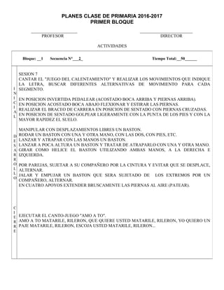 PLANES CLASE DE PRIMARIA 2016-2017
PRIMER BLOQUE
_____________________ ________________________
PROFESOR DIRECTOR
ACTIVIDADES
Bloque: __1 Secuencia N°___2_ Tiempo Total:__50______
I
N
I
C
I
A
L
D
E
S
A
R
R
O
L
L
O
C
I
E
R
R
E
SESION 7
CANTAR EL "JUEGO DEL CALENTAMIENTO" Y REALIZAR LOS MOVIMIENTOS QUE INDIQUE
LA LETRA, BUSCAR DIFERENTES ALTERNATIVAS DE MOVIMIENTO PARA CADA
SEGMENTO.
EN POSICION INVERTIDA PEDALEAR (ACOSTADO BOCA ARRIBA Y PIERNAS ARRIBA).
EN POSICION ACOSTADO BOCA ABAJO FLEXIONAR Y ESTIRAR LAS PIERNAS.
REALIZAR EL BRACEO DE CARRERA EN POSICION DE SENTADO CON PIERNAS CRUZADAS.
EN POSICION DE SENTADO GOLPEAR LIGERAMENTE CON LA PUNTA DE LOS PIES Y CON LA
MAYOR RAPIDEZ EL SUELO.
MANIPULAR CON DESPLAZAMIENTOS LIBRES UN BASTON.
RODAR UN BASTON CON UNA Y OTRA MANO, CON LAS DOS, CON PIES, ETC.
LANZAR Y ATRAPAR CON LAS MANOS UN BASTON.
LANZAR A POCA ALTURA UN BASTON Y TRATAR DE ATRAPARLO CON UNA Y OTRA MANO.
GIRAR COMO HELICE EL BASTON UTILIZANDO AMBAS MANOS, A LA DERECHA E
IZQUIERDA.
POR PAREJAS, SUJETAR A SU COMPAÑERO POR LA CINTURA Y EVITAR QUE SE DESPLACE,
ALTERNAR.
JALAR Y EMPUJAR UN BASTON QUE SERA SUJETADO DE LOS EXTREMOS POR UN
COMPAÑERO, ALTERNAR.
EN CUATRO APOYOS EXTENDER BRUSCAMENTE LAS PIERNAS AL AIRE (PATEAR).
EJECUTAR EL CANTO-JUEGO "AMO A TO".
AMO A TO MATARILE, RILERON, QUE QUIERE USTED MATARILE, RILERON, YO QUIERO UN
PAJE MATARILE, RILERON, ESCOJA USTED MATARILE, RILERON...
 