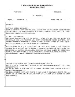 PLANES CLASE DE PRIMARIA 2016-2017
PRIMER BLOQUE
_____________________ ________________________
PROFESOR DIRECTOR
ACTIVIDADES
Bloque: __1 Secuencia N°___3_ Tiempo Total:__50______
I
N
I
C
I
A
L
D
E
S
A
R
R
O
L
L
O
C
I
E
R
R
E
SESION 10
JUGAR AL "BURRO BRINCADO".
FORMAR FILAS DE NIÑOS Y NIÑAS, UNO A UNO SE IRAN COLOCANDO EN SEIS PUNTOS DE
APOYO DESPUES DE HABER SALTADO A SU COMPAÑERO. GANA LA FILA QUE LLEGUE
PRIMERO A UNA MARCA DETERMINADA.
JUGAR A "AGUILA O SOL".
INTEGRAR DOS EQUIPOS, UNO ES AGUILA Y OTRO SOL, EL PROFESOR LANZA UNA
MONEDA AL AIRE Y DE ACUERDO A LA CARA QUE CAIGA EL EQUIPO QUE TENGA ESTE
NOMBRE TRATA DE ATRAPAR AL MAYOR NUMERO DE COMPAÑEROS DEL OTRO EQUIPO,
GANA QUIEN ATRAPE EL MAYOR NUMERO DE CONTRARIOS.
INTEGRAR DOS FILAS QUE CAMINEN UNA AL LADO DE LA OTRA, A DOS METROS DE
SEPARACION Y A UN METRO DE DISTANCIA ENTRE CADA ALUMNO, A UNA SEÑAL DEL
PROFESOR, LOS ULTIMOS DE CADA FILA CORREN A UBICARSE AL FRENTE, EN DIVERSAS
FORMAS, IMITANDO ANIMALES COMO: GACELAS, CANGUROS, CABALLOS, AVES, ETC.
RECUPERAR CON EJERCICIOS RESPIRATORIOS Y POSTURALES.
TROTAR EN EQUIPOS DE DIEZ ALUMNOS DURANTE DOS MINUTOS.
EJECUTAR EN SU LUGAR SERIES DE OCHO SALTOS EN LAPSOS BREVES CON PERIODOS DE
RECUPERACION.
DE PIE POR PAREJAS, TOMADOS DE LAS MANOS EJECUTAR SEMIFLEXIONES DE PIERNAS
QUEDANDO EN CUCLILLAS.
REALIZAR SALTOS CONTINUOS FRENTE A UNA PARED Y TRATAR DE TOCAR CON LOS
DEDOS DE LA MANO UNA MARCA PINTADA EN LA PARED (TRES SERIES DE CINCO
REPETICIONES).
 