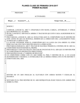 PLANES CLASE DE PRIMARIA 2016-2017
PRIMER BLOQUE
_____________________ ________________________
PROFESOR DIRECTOR
ACTIVIDADES
Bloque: __1 Secuencia N°___1_ Tiempo Total:__50______
I
N
I
C
I
A
L
D
E
S
A
R
R
O
L
L
O
C
I
E
R
R
E
SESION 2
CAMINAR, LANZAR EL ARO Y ATRAPARLO CON MANO, CABEZA, ANTEBRAZO, Y OTRAS
QUE PROPONGA EL ALUMNO.
DE PIE, LANZAR EL ARO HACIA ARRIBA Y TRATAR DE QUE ESTE CAIGA ALREDEDOR DE SU
CUERPO.
POR PAREJAS, LANZAR EL ARO AL SUELO PARA QUE EL COMPAÑERO SALTE DENTRO DE
ESTE ANTES DE QUE SE DETENGA, MODIFICAR LA DIRECCION DEL LANZAMIENTO PARA
AUMENTAR LA DIFICULTAD.
LA ACCION ANTERIOR, PERO EL COMPAÑERO QUE LO LANZA DA UNA ORDEN: EL OTRO
DEBE SALTAR CON UNO O DOS PIES SEGUN LA INDICACION.
POR PAREJAS RODAR EL ARO Y TRATAR DE HACERLE PERDER EL CONTROL DE SU ARO AL
COMPAÑERO MANTENIENDO EL PROPIO.
POR PAREJAS Y CON UNA PELOTA TRATAR DE ENCESTAR EN EL ARO QUE ES MOVIDO POR
SU COMPAÑERO EN DIFERENTES DIRECCIONES.
POR EQUIPOS JUGAR A "CARRERA DE RELEVOS".
UN COMPAÑERO CORRE CON UN ARO SOBRE EL PISO, Y DENTRO DE EL A UN LUGAR
DETERMINADO Y REGRESA A ENTREGARLO DE LA MISMA FORMA CON UN PIE DENTRO Y
OTRO FUERA DEL ARO.
DENTRO DE UN ARO INHALAR AL ELEVARLO CON AMBAS MANOS Y EXHALAR AL
BAJARLO.
SENTADO EN EL PISO DENTRO DE SU ARO REPIQUETEAR (PASO YOGUI) CON AMBOS PIES
SOBRE EL PISO.
 