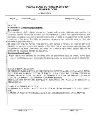 PLANES CLASE DE PRIMARIA 2016-2017
PRIMER BLOQUE
ACTIVIDADES
_____________________ ________________________
PROFESOR DIRECTOR
Bloque: __1 Secuencia N°___1_ Tiempo Total:__50______
I
N
I
C
I
A
L
D
E
S
A
R
R
O
L
L
O
C
I
E
R
R
E
SESION 3
Actividad #2: “Sonido en movimiento”.
Descripción:
Con ayuda de algún objeto, como una botella rellena con determinadas semillas, los
alumnos deben asociarlos sonidos con movimientos o ritmos de desplazamiento. Por
ejemplo, un golpe en el objeto puede representar un paso o un golpe más fuerte puede
asociarse a un salto. También se pueden desplazar de acuerdo con un tipo de
secuencia (rápido o lento).
Se proponen algunas tareas y los alumnos, por parejas o tercias, las realizan con una
botella. Un alumno marca los sonidos y los otros hacen sus propias asociaciones de
movimientos, se van alternando los roles. Se pretende que cada grupo ejecute la
creación de su propio código de acciones.
Opciones de aplicación:
• Dar tareas más difíciles de acuerdo con las secuencias que se creen, como sólo
mover ciertos segmentos corporales (brazo izquierdo, pie derecho, cadera, etcétera).
JUGAR A "LIMPIAR LA CASA".
SE INTEGRAN DOS EQUIPOS Y SE UBICAN EN SU RESPECTIVA AREA (CASA), A UNA SEÑAL
DEL PROFESOR LANZAR PELOTAS DE UNICEL A LA "CASA" DEL EQUIPO CONTRARIO,
ESTOS LIMPIAN SU CASA LANZANDO LAS PELOTAS A LA CASA DEL EQUIPO CONTRARIO.
GANA EL EQUIPO QUE TENGA MENOR NUMERO DE PELOTAS.
EFECTUAR UNA OPERACION LIMPIEZA Y ACOMODAR LAS PELOTAS UTILIZANDO SU
FLEXIBILIDAD.
CANTAR "LA PELOTA NUTRITIVA".
LA PELOTA VA Y VIENE, LA PELOTA VIENE Y VA, EL QUE QUEDE CON ELLA UN ALIMENTO
DIRA.
(LANZAR LA PELOTA Y CACHARLA, AL QUE SE LE QUEDA MENCIONA UN ALIMENTO).
 