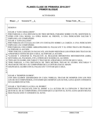 PLANES CLASE DE PRIMARIA 2016-2017
PRIMER BLOQUE
ACTIVIDADES
_____________________ ________________________
PROFESOR DIRECTOR
Bloque: __1 Secuencia N°___2_ Tiempo Total:__50______
I
N
I
C
I
A
L
D
E
S
A
R
R
O
L
L
O
C
I
E
R
R
E
SESION 8
JUGAR A "LOS CABALLEROS".
POR PAREJAS A UNA DISTANCIA DE TRES METROS, PARARSE SOBRE UN PIE, SOSTENER EL
OTRO CON UNA MANO, LA OTRA MANO AL FRENTE, A UNA INDICACION SALTAR Y
EMPUJAR A SU COMPAÑERO.
JUGAR A "LOS GALLITOS".
POR PAREJAS EN CUCLILLAS CON UN COSTALITO SOBRE LA CABEZA A UNA INDICACION
EMPUJAR A SU COMPAÑERO.
POR PAREJAS, UNO CORRE ARRASTRANDO EL PALIACATE Y EL OTRO TRATA DE PISARLO;
ALTERNAR LA ACCION.
*POR TERCIAS, LANZAR UN PALIACATE ANUDADO MIENTRAS LOS OTROS DOS TRATAN DE
ATRAPARLO ANTES DE QUE CAIGA; ALTERNAR LA ACCION.
*LANZAR Y ATRAPAR EL PALIACATE AL REALIZAR DIFERENTES MOVIMIENTOS (GIRO,
SENTADILLAS, PALMADA, ETC), OTROS QUE SUGIERA EL ALUMNO.
*INFLAR UN GLOBO, SOLTARLO Y TRATAR DE ATRAPARLO ANTES DE QUE CAIGA.
*POR PAREJAS, A UNA DISTANCIA DE TRES METROS, INFLAR SU GLOBO, SOLTARLO Y
TRATAR DE TOCAR A SU COMPAÑERO DE LA CINTURA HACIA ABAJO.
GOLPEAR EL GLOBO CON EL PALIACATE Y EVITAR QUE CAIGA.
JUGAR A "ROMPER GLOBOS".
CON DOS GLOBOS AMARRADOS EN CADA TOBILLO, TRATAR DE ROMPER CON LOS PIES
LOS DE SUS COMPAÑEROS, EVITANDO QUE ROMPAN LOS SUYOS, GANA QUIEN CONSERVE
SUS GLOBOS INTACTOS.
JUGAR A "QUITARLE LA COLA AL BURRO".
SOSTENER SU PALIACATE CON EL SHORT A LA ALTURA DE LA ESPALDA Y TRATAR DE
QUITAR EL DE SU COMPAÑERO, EVITANDO QUE LE QUITEN EL SUYO, GANA QUIEN REUNA
MAS PALIACATES Y CONSERVE EL SUYO.
 