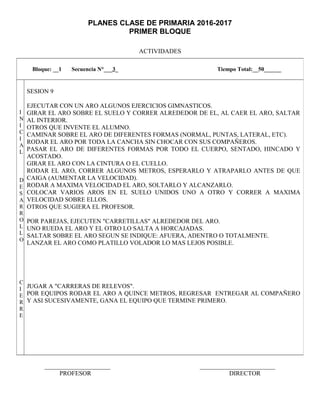 PLANES CLASE DE PRIMARIA 2016-2017
PRIMER BLOQUE
ACTIVIDADES
_____________________ ________________________
PROFESOR DIRECTOR
Bloque: __1 Secuencia N°___3_ Tiempo Total:__50______
I
N
I
C
I
A
L
D
E
S
A
R
R
O
L
L
O
C
I
E
R
R
E
SESION 9
EJECUTAR CON UN ARO ALGUNOS EJERCICIOS GIMNASTICOS.
GIRAR EL ARO SOBRE EL SUELO Y CORRER ALREDEDOR DE EL, AL CAER EL ARO, SALTAR
AL INTERIOR.
OTROS QUE INVENTE EL ALUMNO.
CAMINAR SOBRE EL ARO DE DIFERENTES FORMAS (NORMAL, PUNTAS, LATERAL, ETC).
RODAR EL ARO POR TODA LA CANCHA SIN CHOCAR CON SUS COMPAÑEROS.
PASAR EL ARO DE DIFERENTES FORMAS POR TODO EL CUERPO, SENTADO, HINCADO Y
ACOSTADO.
GIRAR EL ARO CON LA CINTURA O EL CUELLO.
RODAR EL ARO, CORRER ALGUNOS METROS, ESPERARLO Y ATRAPARLO ANTES DE QUE
CAIGA (AUMENTAR LA VELOCIDAD).
RODAR A MAXIMA VELOCIDAD EL ARO, SOLTARLO Y ALCANZARLO.
COLOCAR VARIOS AROS EN EL SUELO UNIDOS UNO A OTRO Y CORRER A MAXIMA
VELOCIDAD SOBRE ELLOS.
OTROS QUE SUGIERA EL PROFESOR.
POR PAREJAS, EJECUTEN "CARRETILLAS" ALREDEDOR DEL ARO.
UNO RUEDA EL ARO Y EL OTRO LO SALTA A HORCAJADAS.
SALTAR SOBRE EL ARO SEGUN SE INDIQUE: AFUERA, ADENTRO O TOTALMENTE.
LANZAR EL ARO COMO PLATILLO VOLADOR LO MAS LEJOS POSIBLE.
JUGAR A "CARRERAS DE RELEVOS".
POR EQUIPOS RODAR EL ARO A QUINCE METROS, REGRESAR ENTREGAR AL COMPAÑERO
Y ASI SUCESIVAMENTE, GANA EL EQUIPO QUE TERMINE PRIMERO.
 