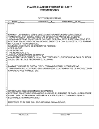 PLANES CLASE DE PRIMARIA 2016-2017
PRIMER BLOQUE
ACTIVIDADES PROFESOR
PROFESOR DIRECTOR
1° Bloque: __1____ Secuencia N°___1___ Tiempo Total:___50 min_____
I
N
I
C
I
A
L
D
E
S
A
R
R
O
L
L
O
C
I
E
R
R
E
Sesión 3:
CAMINAR LIBREMENTE SOBRE LINEAS SIN CHOCAR CON SUS COMPAÑEROS.
TRANSPORTAR UN COSTALITO EN LAS DIFERENTES PARTES DEL CUERPO.
JUGAR A INTEGRAR EQUIPOS POR COLORES DE ROPA, SEXO, ESTATURA, PESO, ETC.
INTEGRAR EQUIPOS DE CINCO A OCHO ELEMENTOS Y CON SUS COSTALITOS FORMAR
UN PUENTE Y PASAR SOBRE EL.
SALTAR EL COSTALITO DE DIFERENTES FORMAS:
- PIES JUNTOS
- PIE DERECHO
- PIE IZQUIERDO, ETC.
JUGAR A "LAS ESTATUAS DE MARFIL"
A LAS ESTATUAS DE MARFIL, UNA, DOS Y TRES ASI EL QUE SE MUEVA BAILA EL ROCK,
SALSA, ETC. (EL QUE PROPONGA EL ALUMNO).
LANZAR Y CACHAR EL COSTALITO EN FORMA INDIVIDUAL Y POR PAREJAS.
TRANSPORTAR EL COSTALITO EN CUADRUPEDIA (CUATRO PUNTOS DE APOYO), COMO
CANGREJO PIES Y MANOS, ETC.
CARRERA DE RELEVOS CON LOS COSTALITOS
INTEGRAR EQUIPOS DE SEIS A OCHO ALUMNOS, EL PRIMERO DE CADA HILERA CORRE
A UNA LINEA DETERMINADA Y REGRESA A ENTREGAR EL COSTALITO. GANA EL
EQUIPO QUE TERMINE PRIMERO.
MANTENER EN EL AIRE CON SOPLIDOS UNA PLUMA DE AVE.
 