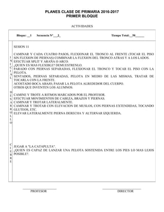 PLANES CLASE DE PRIMARIA 2016-2017
PRIMER BLOQUE
ACTIVIDADES
_____________________ ________________________
PROFESOR DIRECTOR
Bloque: __1 Secuencia N°___3_ Tiempo Total:__50______
I
N
I
C
I
A
L
D
E
S
A
R
R
O
L
L
O
C
I
E
R
R
E
SESION 11
CAMINAR Y CADA CUATRO PASOS, FLEXIONAR EL TRONCO AL FRENTE (TOCAR EL PISO
SIN FLEXION DE PIERNAS) COMBINAR LA FLEXION DEL TRONCO ATRAS Y A LOS LADOS.
EFECTUAR SPLIT Y ARAÑA O ARCO.
¿QUIEN ES MAS FLEXIBLE? DEMUESTRENLO.
PARADO CON PIERNAS SEPARADAS, FLEXIONAR EL TRONCO Y TOCAR EL PISO CON LA
PELOTA.
SENTADOS, PIERNAS SEPARADAS, PELOTA EN MEDIO DE LAS MISMAS, TRATAR DE
TOCARLA CON LA FRENTE.
ACOSTADO BOCA ABAJO, PASAR LA PELOTA ALREDEDOR DEL CUERPO.
OTROS QUE INVENTEN LOS ALUMNOS.
CAMINE Y TROTE A RITMOS MARCADOS POR EL PROFESOR.
EFECTUAR MOVIMIENTOS DE CABEZA, BRAZOS Y PIERNAS.
CAMINAR Y TROTAR LATERALMENTE.
CAMINAR Y TROTAR CON ELEVACION DE MUSLOS, CON PIERNAS EXTENDIDAS, TOCANDO
GLUTEOS, ETC.
ELEVAR LATERALMENTE PIERNA DERECHA Y ALTERNAR IZQUIERDA.
JUGAR A "LA CATAPULTA".
¿QUIEN ES CAPAZ DE LANZAR UNA PELOTA SOSTENIDA ENTRE LOS PIES LO MAS LEJOS
POSIBLE?.
 