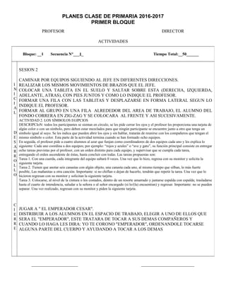 PLANES CLASE DE PRIMARIA 2016-2017
PRIMER BLOQUE
PROFESOR DIRECTOR
ACTIVIDADES
_____________________ ________________________
Bloque: __1 Secuencia N°___1_ Tiempo Total:__50______
I
N
I
C
I
A
L
D
E
S
A
R
R
O
L
L
O
C
I
E
R
R
E
SESION 2
CAMINAR POR EQUIPOS SIGUIENDO AL JEFE EN DIFERENTES DIRECCIONES.
REALIZAR LOS MISMOS MOVIMIENTOS DE BRAZOS QUE EL JEFE.
COLOCAR UNA TABLITA EN EL SUELO Y SALTAR SOBRE ESTA (DERECHA, IZQUIERDA,
ADELANTE, ATRAS), CON PIES JUNTOS Y COMO LO INDIQUE EL PROFESOR.
FORMAR UNA FILA CON LAS TABLITAS Y DESPLAZARSE EN FORMA LATERAL SEGUN LO
INDIQUE EL PROFESOR.
FORMAR AL GRUPO EN UNA FILA ALREDEDOR DEL AREA DE TRABAJO, EL ALUMNO DEL
FONDO CORRERA EN ZIG-ZAG Y SE COLOCARA AL FRENTE Y ASI SUCESIVAMENTE.
ACTIVIDAD 2. LOS SÍMBOLOS EGIPCIOS
DESCRIPCIoN: todos los participantes se sientan en círculo, se les pide cerrar los ojos y el profesor les proporciona una tarjeta de
algún color o con un símbolo, pero deben estar mezclados para que ningún participante se encuentre junto a otro que tenga un
símbolo igual al suyo. Se les indica que pueden abrir los ojos y sin hablar, tratarán de reunirse con los compañeros que tengan el
mismo símbolo o color. Esta parte de la actividad termina cuando se han formado ocho equipos.
En seguida, el profesor pide a cuatro alumnos al azar que funjan como coordinadores de dos equipos cada uno y les explica lo
siguiente: Cada uno coordina a dos equipos; por ejemplo: “rojos y azules” o “ave y gato”, su función principal consiste en entregar
ocho tareas previstas por el profesor, con un orden distinto para cada equipo, y supervisar que se cumpla cada tarea,
entregando el orden ascendente de éstas, hasta concluir con todas. Las tareas propuestas son:
Tarea 1. Con una cuerda, cada integrante del equipo saltará 0 veces. Una vez que lo hizo, regresa con su monitor y solicita la
siguiente tarjeta.
Tarea 2. Tienen que anotar seis canastas con algún objeto, una canasta cada uno, al mismo tiempo que silban, lo más fuerte
posible, Las mañanitas u otra canción. Importante: si no chiflan o dejan de hacerlo, tendrán que repetir la tarea. Una vez que lo
hicieron regresan con su monitor y solicitan la siguiente tarjeta.
Tarea 3. Colocarse, al nivel de la cintura o los costados, dentro de un resorte amarrado y juntarse espalda con espalda; trasladarse
hasta el cuarto de intendencia, saludar a la señora o al señor encargado (si lo/(la) encuentran) y regresar. Importante: no se pueden
separar. Una vez realizado, regresan con su monitor y piden la siguiente tarjeta.
JUGAR A " EL EMPERADOR CESAR".
DISTRIBUIR A LOS ALUMNOS EN EL ESPACIO DE TRABAJO, ELEGIR A UNO DE ELLOS QUE
SERA EL "EMPERADOR", ESTE TRATARA DE TOCAR A SUS DEMAS COMPAÑEROS Y
CUANDO LO HAGA LES DIRA: YO TE CORONO "EMPERADOR", ORDENANDOLE TOCARSE
ALGUNA PARTE DEL CUERPO Y AYUDANDO A TOCAR A LOS DEMAS
 