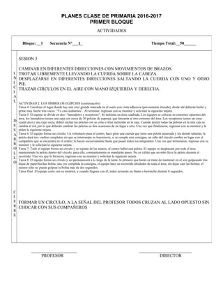 PLANES CLASE DE PRIMARIA 2016-2017
PRIMER BLOQUE
ACTIVIDADES
_____________________ ________________________
PROFESOR DIRECTOR
Bloque: __1 Secuencia N°___1_ Tiempo Total:__50______
I
N
I
C
I
A
L
D
E
S
A
R
R
O
L
L
O
C
I
E
R
R
E
SESION 3
CAMINAR EN DIFERENTES DIRECCIONES CON MOVIMIENTOS DE BRAZOS.
TROTAR LIBREMENTE LLEVANDO LA CUERDA SOBRE LA CABEZA.
DESPLAZARSE EN DIFERENTES DIRECCIONES SALTANDO LA CUERDA CON UNO Y OTRO
PIE.
TRAZAR CIRCULOS EN EL AIRE CON MANO IZQUIERDA Y DERECHA.
ACTIVIDAD 2. LOS SÍMBOLOS EGIPCIOS (continuación)
Tarea 4. Localizar el lugar donde hay una cruz grande marcada en el suelo con cinta adhesiva (previamente trazada), desde ahí deberán bailar y
gritar muy fuerte tres veces: “Ya casi acabamos”. Al terminar, regresan con su monitor y solicitan la siguiente tarjeta.
Tarea 5. El equipo se divide en dos: “lanzadores y receptores”. Se delimita un área cuadrada. Los equipos se colocan en extremos opuestos del
área, los lanzadores tienen una caja con cerca de 30 pelotas de esponja, que lanzarán al otro extremo del área. Los receptores tienen un cono
(cada uno) y una caja vacía; deben cachar las pelotas con su cono e irlas metiendo en la caja. Cuando junten todas las pelotas en la otra caja se
cambia el rol, por lo que deberán cambiar las pelotas en dos ocasiones de un lugar a otro. Una vez que finalizaron, regresan con su monitor y le
piden la siguiente tarjeta.
Tarea 6. El equipo forma un círculo. Un voluntario pasa al centro, hace girar una cuerda que tiene una pelota amarrada y los demás saltarán, la
pelota dará tres vueltas completas sin que se interrumpa su trayectoria, si se cumple esta consigna, un niño del círculo cambia su lugar con el
compañero que se encuentra en el centro; lo hacen sucesivamente hasta que pasan todos los integrantes. Una vez que terminaron, regresar con su
monitor y le solicitan la siguiente tarjeta.
Tarea 7. Todo el equipo forma un círculo y se sujetan de las manos, al centro habrá una pelota. El equipo se desplazará por toda el área
manteniendo la pelota dentro del círculo; para ello, constantemente se mandarán pases. No es válido que un niño lleve la pelota durante el
recorrido. Una vez que lo hicieron, regresan con su monitor y solicitan la siguiente tarjeta.
Tarea 8. El equipo forma un círculo y así permanecerá a lo largo de la tarea; lo primero que harán es tratar de mantener en el aire golpeando tres
hojas de papel hechas bolita, una vez cumplida la consigna, el equipo hace un recorrido alrededor de toda el área, sin dejar caer las bolitas; el
mismo niño no puede golpear la bolita más de dos segundos.
Tarea final. El equipo corre con su monitor, y cuando lleguen con él, todos actuarán un llanto o berrinche durante 0 segundos.
FORMAR UN CIRCULO, A LA SEÑAL DEL PROFESOR TODOS CRUZAN AL LADO OPUESTO SIN
CHOCAR CON SUS COMPAÑEROS
 