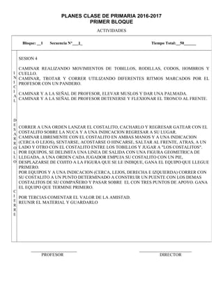 PLANES CLASE DE PRIMARIA 2016-2017
PRIMER BLOQUE
ACTIVIDADES
_____________________ ________________________
PROFESOR DIRECTOR
Bloque: __1 Secuencia N°___1_ Tiempo Total:__50______
I
N
I
C
I
A
L
D
E
S
A
R
R
O
L
L
O
C
I
E
R
R
E
SESION 4
CAMINAR REALIZANDO MOVIMIENTOS DE TOBILLOS, RODILLAS, CODOS, HOMBROS Y
CUELLO.
CAMINAR, TROTAR Y CORRER UTILIZANDO DIFERENTES RITMOS MARCADOS POR EL
PROFESOR CON UN PANDERO.
CAMINAR Y A LA SEÑAL DE PROFESOR, ELEVAR MUSLOS Y DAR UNA PALMADA.
CAMINAR Y A LA SEÑAL DE PROFESOR DETENERSE Y FLEXIONAR EL TRONCO AL FRENTE.
CORRER A UNA ORDEN LANZAR EL COSTALITO, CACHARLO Y REGRESAR GATEAR CON EL
COSTALITO SOBRE LA NUCA Y A UNA INDICACION REGRESAR A SU LUGAR.
CAMINAR LIBREMENTE CON EL COSTALITO EN AMBAS MANOS Y A UNA INDICACION
(CERCA O LEJOS), SENTARSE, ACOSTARSE O HINCARSE, SALTAR AL FRENTE, ATRAS, A UN
LADO Y OTRO CON EL COSTALITO ENTRE LOS TOBILLOS Y JUGAR A "LOS COSTALITOS".
POR EQUIPOS, SE DELIMITA UNA LINEA DE SALIDA CON UNA FIGURA GEOMETRICA DE
LLEGADA, A UNA ORDEN CADA JUGADOR EMPUJA SU COSTALITO CON UN PIE,
DESPLAZARSE DE COJITO A LA FIGURA QUE SE LE INDIQUE, GANA EL EQUIPO QUE LLEGUE
PRIMERO.
POR EQUIPOS Y A UNA INDICACION (CERCA, LEJOS, DERECHA E IZQUIERDA) CORRER CON
SU COSTALITO A UN PUNTO DETERMINADO A CONSTRUIR UN PUENTE CON LOS DEMAS
COSTALITOS DE SU COMPAÑERO Y PASAR SOBRE EL CON TRES PUNTOS DE APOYO. GANA
EL EQUIPO QUE TERMINE PRIMERO.
POR TERCIAS COMENTAR EL VALOR DE LA AMISTAD.
REUNIR EL MATERIAL Y GUARDARLO
 