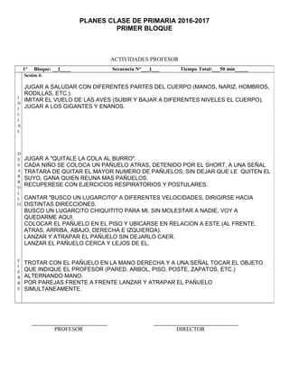 PLANES CLASE DE PRIMARIA 2016-2017
PRIMER BLOQUE
ACTIVIDADES PROFESOR
PROFESOR DIRECTOR
1° Bloque: __1____ Secuencia N°___1___ Tiempo Total:___50 min_____
I
N
I
C
I
A
L
D
E
S
A
R
R
O
L
L
O
C
I
E
R
R
E
Sesión 4:
JUGAR A SALUDAR CON DIFERENTES PARTES DEL CUERPO (MANOS, NARIZ, HOMBROS,
RODILLAS, ETC.).
IMITAR EL VUELO DE LAS AVES (SUBIR Y BAJAR A DIFERENTES NIVELES EL CUERPO).
JUGAR A LOS GIGANTES Y ENANOS.
JUGAR A "QUITALE LA COLA AL BURRO".
CADA NIÑO SE COLOCA UN PAÑUELO ATRAS, DETENIDO POR EL SHORT, A UNA SEÑAL
TRATARA DE QUITAR EL MAYOR NUMERO DE PAÑUELOS, SIN DEJAR QUE LE QUITEN EL
SUYO, GANA QUIEN REUNA MAS PAÑUELOS.
RECUPERESE CON EJERCICIOS RESPIRATORIOS Y POSTULARES.
CANTAR "BUSCO UN LUGARCITO" A DIFERENTES VELOCIDADES, DIRIGIRSE HACIA
DISTINTAS DIRECCIONES.
BUSCO UN LUGARCITO CHIQUITITO PARA MI, SIN MOLESTAR A NADIE, VOY A
QUEDARME AQUI.
COLOCAR EL PAÑUELO EN EL PISO Y UBICARSE EN RELACION A ESTE (AL FRENTE,
ATRAS, ARRIBA, ABAJO, DERECHA E IZQUIERDA).
LANZAR Y ATRAPAR EL PAÑUELO SIN DEJARLO CAER.
LANZAR EL PAÑUELO CERCA Y LEJOS DE EL.
TROTAR CON EL PAÑUELO EN LA MANO DERECHA Y A UNA SEÑAL TOCAR EL OBJETO
QUE INDIQUE EL PROFESOR (PARED, ARBOL, PISO, POSTE, ZAPATOS, ETC.)
ALTERNANDO MANO.
POR PAREJAS FRENTE A FRENTE LANZAR Y ATRAPAR EL PAÑUELO
SIMULTANEAMENTE.
 