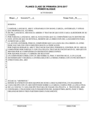 PLANES CLASE DE PRIMARIA 2016-2017
PRIMER BLOQUE
ACTIVIDADES
_____________________ ________________________
PROFESOR DIRECTOR
Bloque: __1 Secuencia N°___2_ Tiempo Total:__50______
I
N
I
C
I
A
L
D
E
S
A
R
R
O
L
L
O
C
I
E
R
R
E
SESION 6
CAMINAR, LANZAR EL ARO Y ATRAPARLO CON MANO, CABEZA, ANTEBRAZO, Y OTRAS
QUE PROPONGA EL ALUMNO.
DE PIE, LANZAR EL ARO HACIA ARRIBA Y TRATAR DE QUE ESTE CAIGA ALREDEDOR DE SU
CUERPO.
POR PAREJAS, LANZAR EL ARO AL SUELO PARA QUE EL COMPAÑERO SALTE DENTRO DE
ESTE ANTES DE QUE SE DETENGA, MODIFICAR LA DIRECCION DEL LANZAMIENTO PARA
AUMENTAR LA DIFI.
LA ACCION ANTERIOR, PERO EL COMPAÑERO QUE LO LANZA DA UNA ORDEN: EL OTRO
DEBE SALTAR CON UNO O DOS PIES SEGUN LA INDICACION.
POR PAREJAS RODAR EL ARO Y TRATAR DE HACERLE PERDER EL CONTROL DE SU ARO AL
COMPAÑERO POR PAREJAS Y CON UNA PELOTA TRATAR DE ENCESTAR EN EL ARO QUE ES
MOVIDO POR SU COMPAÑERO EN DIFERENTES DIRECCIONES.
POR EQUIPOS JUGAR A "CARRERA DE RELEVOS".
UN COMPAÑERO CORRE CON UN ARO SOBRE EL PISO, Y DENTRO DE EL A UN LUGAR
DETERMINADO Y REGRESA A ENTREGARLO DE LA MISMA FORMA CON UN PIE DENTRO Y
OTRO FUERA DEL ARO
JUGAR AL "AROMOVIL"
DONDE SE ENFRENTAN DOS EQUIPOS DE OCHO A DIEZ ELEMENTOS, UN JUGADOR DE
CADA EQUIPO CON UN ARO SOSTENIDO SOBRE LA CABEZA CAMINA POR LA LINEA FINAL
DE LA CANCHA Y CADA EQUIPO TRATARA DE PASAR UNA PELOTA A TRAVES DEL ARO
CONTRARIO, UTILIZANDO LOS FUNDAMENTOS DEL BASQUETBOL (BOTE, PASE Y TIRO).
ORGANIZAR DOS O TRES PARTIDOS SIMULTANEAMENTE.
 