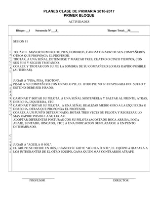 PLANES CLASE DE PRIMARIA 2016-2017
PRIMER BLOQUE
ACTIVIDADES
_____________________ ________________________
PROFESOR DIRECTOR
Bloque: __1 Secuencia N°___3_ Tiempo Total:__50______
I
N
I
C
I
A
L
D
E
S
A
R
R
O
L
L
O
C
I
E
R
R
E
SESION 11
TOCAR EL MAYOR NUMERO DE: PIES, HOMBROS, CABEZA O NARIZ DE SUS COMPAÑEROS.
OTROS QUE PROPONGA EL PROFESOR.
TROTAR, A UNA SEÑAL, DETENERSE Y MARCAR TRES, CUATRO O CINCO TIEMPOS, CON
SUS PIES Y SEGUIR TROTANDO.
CORRER Y TROTAR CON SU PIE LA SOMBRA DE SU COMPAÑERO LO MAS RAPIDO POSIBLE
(ALTERNAR).
JUGAR A "PISA, PISA, PISOTON".
PISAR A SU COMPAÑERO CON UN SOLO PIE, EL OTRO PIE NO SE DESPEGARA DEL SUELO Y
ESTE NO DEBE SER PISADO.
CAMINAR Y BOTAR SU PELOTA, A UNA SEÑAL SOSTENERLA Y SALTAR AL FRENTE, ATRAS,
DERECHA, IZQUIERDA, ETC.
CAMINAR Y BOTAR SU PELOTA, A UNA SEÑAL REALIZAR MEDIO GIRO A LA IZQUIERDA O
DERECHA. OTRAS QUE PROPONGA EL PROFESOR.
CORRER A UN PUNTO DETERMINADO, BOTAR TRES VECES SU PELOTA Y REGRESAR LO
MAS RAPIDO POSIBLE A SU LUGAR.
ADOPTAR DIFERENTES POSTURAS CON SU PELOTA (ACOSTADO BOCA ARRIBA, BOCA
ABAJO, SENTADO, HINCADO, ETC.) A UNA INDICACION DESPLAZARSE A UN PUNTO
DETERMINADO.
JUGAR A "AGUILA O SOL".
EL GRUPO SE DIVIDE EN DOS, CUANDO SE GRITE "AGUILA O SOL", EL EQUIPO ATRAPARA A
LOS INTEGRANTES DE EL OTRO EQUIPO, GANA QUIEN MAS CONTRARIOS ATRAPE.
 