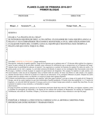 PLANES CLASE DE PRIMARIA 2016-2017
PRIMER BLOQUE
_____________________ ________________________
PROFESOR DIRECTOR
ACTIVIDADES
Bloque: _1 Secuencia N°___2_ Tiempo Total:__50______
I
N
I
C
I
A
L
D
E
S
A
R
R
O
L
L
O
C
I
E
R
R
E
SESION 6
JUGAR A "LA PELOTA EN EL CIELO".
SE INTEGRAN EQUIPOS DE DIEZ, A UNA SEÑAL UN JUGADOR DE CADA EQUIPO LANZA LA
PELOTA Y SUS COMPAÑEROS TRATANDO E MANTENERLA EN EL AIRE GOLPEANDO CON
CUALQUIER PARTE DEL CUERPO, GANA EL EQUIPO QUE MANTENGA MAS TIEMPO LA
PELOTA SIN QUE ESTA TOQUE EL PISO.
Actividad UARHUKUA CHANAKUA (juego autóctono)
Descripción: traducido al español significa “juego de los bastones que se golpean entre sí”. El docente debe explicar los orígenes y
narrar la parte cultural de la actividad, tomando como referencia la información que se proporciona en la Propuesta del juego.
Además tiene la posibilidad de adecuar al material. Una sugerencia es sustituir los bastones de madera Por tubos de cartón, y la
pelota puede ser de vinil o esponja. La actividad comienza dividiendo el espacio en tres rectángulos Que funcionarán como área
de juego y también se divide al grupo en equipos de igual número de integrantes. Dos equipos Se reparten en cada cancha y así
sucesivamente. Cada uno de los integrantes tiene su bastón (tubo de cartón). Se lanza una Pelota en cada cancha y los equipos
intentan llevarla hacia el final de la cancha en el lado de sus adversarios. Si lo consiguen Obtienen un punto. Después de cierto
tiempo todos los equipos rotan a su derecha y se reinicia el juego entre equipos Distintos.
El bastón (uárhukutarakua en purépecha, que significa “palo para jugar la pelota”) con que se juega en la región de la Ciénaga de
Zacapu, una de las cuatro regiones en que está conformado el pueblo purépecha. El bastón tiene una medida de 1 a 1.5 metros de
longitud, y se corta del árbol del tejocote (Crataegus pubescens); el mejor tiempo para cortarlo es cuando Hay luna llena. En este
momento la madera es muy resistente, y su humedad es regular.
observaciones :
El juego de pelota con bastón se practica en el continente americano desde hace más de 3 500 años, con algunas variantes; como
lo prueban los petroglifos de Infiernillo y las figuras de las culturas del occidente en Michoacán; los murales de Tepantitla en
Teotihuacan, una estela de Yaxchilan, Chiapas, y en diversas cerámicas en donde se hace referencia a este tipo De juego.
ENSEÑAR A TOMAR LA FRECUENCIA CARDIACA EN LA ARTERIA CAROTIDA PARA
DIFERENCIAR ENTRE REPOSO Y TRABAJO FISICO.
 