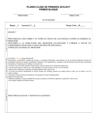 PLANES CLASE DE PRIMARIA 2016-2017
PRIMER BLOQUE
_____________________ ________________________
PROFESOR DIRECTOR
ACTIVIDADES
Bloque: __1 Secuencia N°___2_ Tiempo Total:__50______
I
N
I
C
I
A
L
D
E
S
A
R
R
O
L
L
O
C
I
E
R
R
E
SESION 7
POR PAREJAS, UNO CORRE Y EL OTRO LO TRATA DE ALCANZAR CUANDO LO INDIQUE EL
PROFESOR.
SENTADOS A LA INDICACION DEL PROFESOR LEVANTARSE Y CORRER A TOCAR UN
COMPAÑERO COLOCADO A CINCO METROS DE DISTANCIA.
OTROS QUE SUGIERA EL PROFESOR.
Actividad ULAULA (juego tradicional)
Descripción: se distribuye el grupo por el área y se desplaza libremente, cada alumno con un aro buscan diferentes Formas de
manipularlo durante un tiempo considerable. Después se van siguiendo las variantes, tanto del docente como las Que mencionen
los alumnos. Se puede guiar el trabajo en relación con:
• Colocar el aro en el piso, patearlo, hacerlo girar, moverse dentro de él; utilizando ambos pies.
• Con las manos girar y rodar el aro, tanto apoyado en el suelo como en el aire o con los brazos.
• Buscar otros segmentos corporales en donde podemos hacer girar el aro.
• Con dos aros buscar manipularlos al mismo tiempo; por ejemplo, girarlos con ambos brazos o pies, con el cuello y con La
cadera, etcétera.
• Encontrar diversas formas de mantener el aro girando el mayor tiempo posible.
Opciones de aplicación:
• Mantener girando la mayor cantidad de aros que se pueden, en distintos segmentos corporales o sólo en uno.
• Por equipos trabajar las distintas tareas.
POR PAREJAS JUGAR A "MANITAS CALIENTES".
 