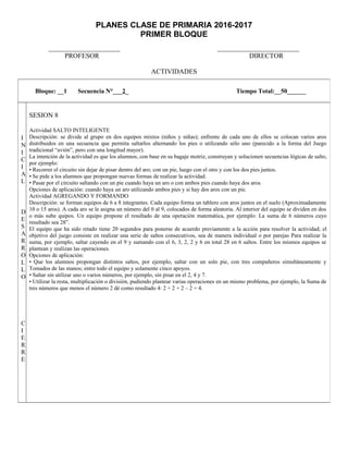 PLANES CLASE DE PRIMARIA 2016-2017
PRIMER BLOQUE
_____________________ ________________________
PROFESOR DIRECTOR
ACTIVIDADES
Bloque: __1 Secuencia N°___2_ Tiempo Total:__50______
I
N
I
C
I
A
L
D
E
S
A
R
R
O
L
L
O
C
I
E
R
R
E
SESION 8
Actividad SALTO INTELIGENTE
Descripción: se divide al grupo en dos equipos mixtos (niños y niñas); enfrente de cada uno de ellos se colocan varios aros
distribuidos en una secuencia que permita saltarlos alternando los pies o utilizando sólo uno (parecido a la forma del Juego
tradicional “avión”, pero con una longitud mayor).
La intención de la actividad es que los alumnos, con base en su bagaje motriz, construyan y solucionen secuencias lógicas de salto,
por ejemplo:
• Recorrer el circuito sin dejar de pisar dentro del aro; con un pie, luego con el otro y con los dos pies juntos.
• Se pide a los alumnos que propongan nuevas formas de realizar la actividad.
• Pasar por el circuito saltando con un pie cuando haya un aro o con ambos pies cuando haya dos aros.
Opciones de aplicación: cuando haya un aro utilizando ambos pies y si hay dos aros con un pie.
Actividad AGREGANDO Y FORMANDO
Descripción: se forman equipos de 6 a 8 integrantes. Cada equipo forma un tablero con aros juntos en el suelo (Aproximadamente
10 o 15 aros). A cada aro se le asigna un número del 0 al 9, colocados de forma aleatoria. Al interior del equipo se dividen en dos
o más sube quipos. Un equipo propone el resultado de una operación matemática, por ejemplo: La suma de 6 números cuyo
resultado sea 28”.
El equipo que ha sido retado tiene 20 segundos para ponerse de acuerdo previamente a la acción para resolver la actividad; el
objetivo del juego consiste en realizar una serie de saltos consecutivos, sea de manera individual o por parejas Para realizar la
suma, por ejemplo, saltar cayendo en el 9 y sumando con el 6, 3, 2, 2 y 6 en total 28 en 6 saltos. Entre los mismos equipos se
plantean y realizan las operaciones.
Opciones de aplicación:
• Que los alumnos propongan distintos saltos, por ejemplo, saltar con un solo pie, con tres compañeros simultáneamente y
Tomados de las manos; entre todo el equipo y solamente cinco apoyos.
• Saltar sin utilizar uno o varios números, por ejemplo, sin pisar en el 2, 4 y 7.
• Utilizar la resta, multiplicación o división, pudiendo plantear varias operaciones en un mismo problema, por ejemplo, la Suma de
tres números que menos el número 2 dé como resultado 4: 2 + 2 + 2 – 2 = 4.
 