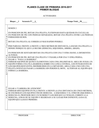 PLANES CLASE DE PRIMARIA 2016-2017
PRIMER BLOQUE
ACTIVIDADES
_____________________ ________________________
PROFESOR DIRECTOR
Bloque: __1 Secuencia N°___1_ Tiempo Total:__50______
I
N
I
C
I
A
L
D
E
S
A
R
R
O
L
L
O
C
I
E
R
R
E
SESION 3
EN POSICION DE PIE, BOTAR UNA PELOTA, FLEXIONAR HASTA QUEDAR EN CUCLILLAS.
EN POSICION DE PIE CON PIERNAS SEPARADAS, BOTAR UNA PELOTA ENTRE LAS PIERNAS
FORMANDO OCHOS.
BOTAR UNA PELOTA AL CORRER LO MAS RAPIDO POSIBLE.
POR PAREJAS: FRENTE A FRENTE A TRES METROS DE DISTANCIA, LANZAR UNA PELOTA A
DONDE INDIQUE EL QUE LA RECIBE (DERECHA, IZQUIERDA, ARRIBA, ABAJO).
EN POSICION DE SENTADO BOTAR UNA PELOTA CON UNA Y OTRA MANO, A DIFERENTES
ALTURAS.
EN POSICION DE PIE, BOTAR UNA PELOTA Y PASARLA POR UNA Y OTRA PIERNA.
JUGAR A "PASA LA BARRERA".
FORMAR EQUIPOS DE QUINCE ELEMENTOS CADA UNO, DELIMITAR EL AREA DE JUEGO, UN
EQUIPO FORMA UNA FILA (BARRERA) SOBRE UNA LINEA CENTRAL, LOS INTEGRANTES DE
LOS EQUIPOS RESTANTES, DISTRIBUIDOS EN LA MITAD DEL AREA CADA UNO CON UNA
PELOTA INTENTAN PASAR LA BARRERA SIN PERDER EL BOTE, ALTERNAR AL EQUIPO QUE
FORMA LA BARRERA.
JUGAR A "CARRERA DE ATENCION".
FORMAR DOS EQUIPOS EN FILA FRENTE A FRENTE (A UNA DISTANCIA DE CINCO METROS),
SE ENUMERAN LOS EQUIPOS UNO DE DERECHA A IZQUIERDA Y EL OTRO DE IZQUIERDA A
DERECHA EL PROFESOR DICE UN NUMERO Y LOS DOS QUE LO TENGAN, CORREN A LA
DERECHA, ATRAS DE SU EQUIPO Y REGRESAN A SU LUGAR POR ENFRENTE, GANA EL
EQUIPO QUE LLEGUE PRIMERO.
 