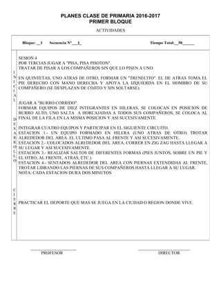 PLANES CLASE DE PRIMARIA 2016-2017
PRIMER BLOQUE
ACTIVIDADES
_____________________ ________________________
PROFESOR DIRECTOR
Bloque: __1 Secuencia N°___1_ Tiempo Total:__50______
I
N
I
C
I
A
L
D
E
S
A
R
R
O
L
L
O
C
I
E
R
R
E
SESION 4
POR TERCIAS JUGAR A "PISA, PISA PISOTON".
TRATAR DE PISAR A LOS COMPAÑEROS SIN QUE LO PISEN A UNO.
EN QUINTETAS, UNO ATRAS DE OTRO, FORMAR UN "TRENECITO". EL DE ATRAS TOMA EL
PIE DERECHO CON MANO DERECHA Y APOYA LA IZQUIERDA EN EL HOMBRO DE SU
COMPAÑERO (SE DESPLAZAN DE COJITO Y SIN SOLTARSE).
JUGAR A "BURRO CORRIDO".
FORMAR EQUIPOS DE DIEZ INTEGRANTES EN HILERAS, SE COLOCAN EN POSICION DE
BURRO ALTO, UNO SALTA A HORCAJADAS A TODOS SUS COMPAÑEROS, SE COLOCA AL
FINAL DE LA FILA EN LA MISMA POSICION Y ASI SUCESIVAMENTE.
INTEGRAR CUATRO EQUIPOS Y PARTICIPAR EN EL SIGUIENTE CIRCUITO.
ESTACION 1.- UN EQUIPO FORMADO EN HILERA (UNO ATRAS DE OTRO) TROTAR
ALREDEDOR DEL AREA. EL ULTIMO PASA AL FRENTE Y ASI SUCESIVAMENTE.
ESTACION 2.- COLOCADOS ALREDEDOR DEL AREA, CORRER EN ZIG ZAG HASTA LLEGAR A
SU LUGAR Y ASI SUCESIVAMENTE.
ESTACION 3.- REALIZAR SALTOS DE DIFERENTES FORMAS (PIES JUNTOS, SOBRE UN PIE Y
EL OTRO, AL FRENTE, ATRAS, ETC.).
ESTACION 4.- SENTADOS ALREDEDOR DEL AREA CON PIERNAS EXTENDIDAS AL FRENTE,
TROTAR LIBRANDO LAS PIERNAS DE SUS COMPAÑEROS HASTA LLEGAR A SU LUGAR.
NOTA: CADA ESTACION DURA DOS MINUTOS
PRACTICAR EL DEPORTE QUE MAS SE JUEGA EN LA CIUDAD O REGION DONDE VIVE.
 