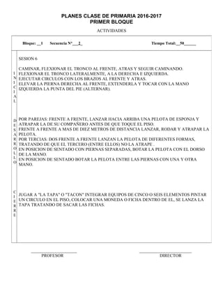 PLANES CLASE DE PRIMARIA 2016-2017
PRIMER BLOQUE
ACTIVIDADES
_____________________ ________________________
PROFESOR DIRECTOR
Bloque: __1 Secuencia N°___2_ Tiempo Total:__50______
I
N
I
C
I
A
L
D
E
S
A
R
R
O
L
L
O
C
I
E
R
R
E
SESION 6
CAMINAR, FLEXIONAR EL TRONCO AL FRENTE, ATRAS Y SEGUIR CAMINANDO.
FLEXIONAR EL TRONCO LATERALMENTE, A LA DERECHA E IZQUIERDA.
EJECUTAR CIRCULOS CON LOS BRAZOS AL FRENTE Y ATRAS.
ELEVAR LA PIERNA DERECHA AL FRENTE, EXTENDERLA Y TOCAR CON LA MANO
IZQUIERDA LA PUNTA DEL PIE (ALTERNAR).
POR PAREJAS: FRENTE A FRENTE, LANZAR HACIA ARRIBA UNA PELOTA DE ESPONJA Y
ATRAPAR LA DE SU COMPAÑERO ANTES DE QUE TOQUE EL PISO.
FRENTE A FRENTE A MAS DE DIEZ METROS DE DISTANCIA LANZAR, RODAR Y ATRAPAR LA
PELOTA.
POR TERCIAS: DOS FRENTE A FRENTE LANZAN LA PELOTA DE DIFERENTES FORMAS,
TRATANDO DE QUE EL TERCERO (ENTRE ELLOS) NO LA ATRAPE .
EN POSICION DE SENTADO CON PIERNAS SEPARADAS, BOTAR LA PELOTA CON EL DORSO
DE LA MANO.
EN POSICION DE SENTADO BOTAR LA PELOTA ENTRE LAS PIERNAS CON UNA Y OTRA
MANO.
JUGAR A "LA TAPA" O "TACON" INTEGRAR EQUIPOS DE CINCO O SEIS ELEMENTOS PINTAR
UN CIRCULO EN EL PISO, COLOCAR UNA MONEDA O FICHA DENTRO DE EL, SE LANZA LA
TAPA TRATANDO DE SACAR LAS FICHAS.
 