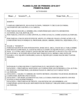 PLANES CLASE DE PRIMARIA 2016-2017
PRIMER BLOQUE
ACTIVIDADES
_____________________ ________________________
PROFESOR DIRECTOR
Bloque: __1 Secuencia N°___2_ Tiempo Total:__50______
I
N
I
C
I
A
L
D
E
S
A
R
R
O
L
L
O
C
I
E
R
R
E
SESION 8
CAMINAR LIBREMENTE, REALIZAR FLEXION, TORSION Y CIRCULOS EN FORMA
ASCENDENTE (DE LOS PIES A LA CABEZA).
POR PAREJAS SEGUIR LA SOMBRA DEL COMPAÑERO QUE EJECUTA DIFERENTES
ACCIONES, SALTAR, REPTAR, ETC.
POR PAREJAS, UNO EN CUATRO APOYOS, EL OTRO LO SALTA A HORCAJADAS (ALTERNAR).
POR PAREJAS, UNO EN SEIS PUNTOS DE APOYO, EL OTRO SE COLOCA EN RELACION A SU
COMPAÑERO SEGUN INDIQUE EL PROFESOR (ABAJO, ARRIBA, DERECHA, IZQUIERDA, ETC.).
JUGAR A "TENISFUT".
FORMAR EQUIPOS DE SEIS INTEGRANTES, MARCAR EL AREA, COLOCAR LA TABLA SOBRE
DOS MESAS (COMO RED), EL JUEGO SE INICIA CUANDO UN EQUIPO PATEA LA PELOTA Y
PASA A LA OTRA AREA (SAQUE), QUIEN RECIBE DEJA BOTAR LA PELOTA UNA VEZ ANTES
DE PATEARLA, SE PUEDEN REALIZAR TRES TOQUES EN EL MISMO LADO ANTES DE
PASARLA A EL EQUIPO CONTRARIO, GANA EL EQUIPO QUE LOGRE HACER DIEZ TANTOS
PRIMERO.
INTEGRAR CUATRO EQUIPOS Y PARTICIPAR EN EL SIGUIENTE CIRCUITO.
ESTACION 1.- POR PAREJAS, SOSTENER LAS CUERDAS POR LOS EXTREMOS A UNA ALTURA
DE SESENTA CENTIMETROS, LOS DEMAS PASAN EL OBSTACULO VARIAS VECES
(ALTERNAR).
ESTACION 2.- SALIDA Y CARRERA DE VEINTE METROS A MAXIMA VELOCIDAD, REGRESAR
CAMINANDO, REPETIR CINCO VECES.
ESTACION 3.- SIN DESPLAZAMIENTO SALTAR LA CUERDA INDIVIDUALMENTE CON PIES
JUNTOS LO MAS RAPIDO POSIBLE.
ESTACION 4.- POR PAREJAS DE FRENTE, UNO DETIENE DE LOS HOMBROS A SU
COMPAÑERO, QUIEN REALIZA MOVIMIENTOS DE PIERNAS Y BRAZOS SIMULANDO CORRER
(ALTERNAR).
 