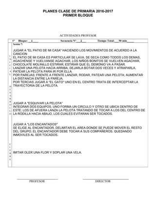 PLANES CLASE DE PRIMARIA 2016-2017
PRIMER BLOQUE
ACTIVIDADES PROFESOR
PROFESOR DIRECTOR
1° Bloque: __1____ Secuencia N°___2___ Tiempo Total:___50 min_____
I
N
I
C
I
A
L
D
E
S
A
R
R
O
L
L
O
C
I
E
R
R
E
Sesión 7:
JUGAR A "EL PATIO DE MI CASA" HACIENDO LOS MOVIMIENTOS DE ACUERDO A LA
CANCION
EL PATIO DE MI CASA ES PARTICULAR SE LAVA, SE SECA COMO TODOS LOS DEMAS,
AGACHENSE Y VUELVANSE AGACHAR, LOS NIÑOS BONITOS SE VUELVEN AGACHAR,
CHOCOLATE MOLINILLO ESTIRAR, ESTIRAR QUE EL DEMONIO VA A PASAR.
LANZAR UNA PELOTA HACIA ARRIBA, DEJARLA BOTAR DOS VECES Y ATRAPARLA.
PATEAR LA PELOTA PARA IR POR ELLA.
POR PAREJAS: FRENTE A FRENTE LANZAR, RODAR, PATEAR UNA PELOTA; AUMENTAR
LA DISTANCIA ENTRE LA PAREJA.
POR TERCIAS JUGAR A "EL GATO" UNO EN EL CENTRO TRATA DE INTERCEPTAR LA
TRAYECTORIA DE LA PELOTA.
JUGAR A "ESQUIVAR LA PELOTA"
INTEGRAR DOS EQUIPOS, UNO FORMA UN CIRCULO Y OTRO SE UBICA DENTRO DE
ESTE, LOS DE AFUERA LANZA LA PELOTA TRATANDO DE TOCAR A LOS DEL CENTRO DE
LA RODILLA HACIA ABAJO, LOS CUALES EVITARAN SER TOCADOS.
JUGAR A "LOS ENCANTADOS"
SE ELIGE AL ENCANTADOR, DELIMITAR EL AREA DONDE SE PUEDE MOVER EL RESTO
DEL GRUPO, EL ENCANTADOR DEBE TOCAR A SUS COMPAÑEROS, QUEDANDO
INMOVILES AL SER TOCADOS.
IMITAR OLER UNA FLOR Y SOPLAR UNA VELA.
 