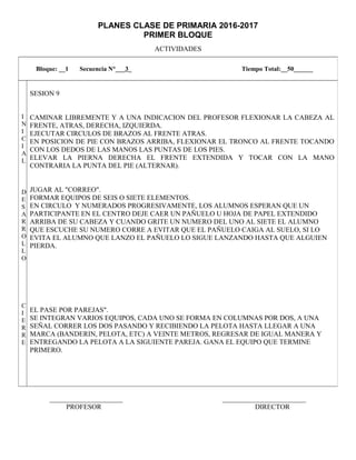 PLANES CLASE DE PRIMARIA 2016-2017
PRIMER BLOQUE
ACTIVIDADES
_____________________ ________________________
PROFESOR DIRECTOR
Bloque: __1 Secuencia N°___3_ Tiempo Total:__50______
I
N
I
C
I
A
L
D
E
S
A
R
R
O
L
L
O
C
I
E
R
R
E
SESION 9
CAMINAR LIBREMENTE Y A UNA INDICACION DEL PROFESOR FLEXIONAR LA CABEZA AL
FRENTE, ATRAS, DERECHA, IZQUIERDA.
EJECUTAR CIRCULOS DE BRAZOS AL FRENTE ATRAS.
EN POSICION DE PIE CON BRAZOS ARRIBA, FLEXIONAR EL TRONCO AL FRENTE TOCANDO
CON LOS DEDOS DE LAS MANOS LAS PUNTAS DE LOS PIES.
ELEVAR LA PIERNA DERECHA EL FRENTE EXTENDIDA Y TOCAR CON LA MANO
CONTRARIA LA PUNTA DEL PIE (ALTERNAR).
JUGAR AL "CORREO".
FORMAR EQUIPOS DE SEIS O SIETE ELEMENTOS.
EN CIRCULO Y NUMERADOS PROGRESIVAMENTE, LOS ALUMNOS ESPERAN QUE UN
PARTICIPANTE EN EL CENTRO DEJE CAER UN PAÑUELO U HOJA DE PAPEL EXTENDIDO
ARRIBA DE SU CABEZA Y CUANDO GRITE UN NUMERO DEL UNO AL SIETE EL ALUMNO
QUE ESCUCHE SU NUMERO CORRE A EVITAR QUE EL PAÑUELO CAIGA AL SUELO, SI LO
EVITA EL ALUMNO QUE LANZO EL PAÑUELO LO SIGUE LANZANDO HASTA QUE ALGUIEN
PIERDA.
EL PASE POR PAREJAS".
SE INTEGRAN VARIOS EQUIPOS, CADA UNO SE FORMA EN COLUMNAS POR DOS, A UNA
SEÑAL CORRER LOS DOS PASANDO Y RECIBIENDO LA PELOTA HASTA LLEGAR A UNA
MARCA (BANDERIN, PELOTA, ETC) A VEINTE METROS, REGRESAR DE IGUAL MANERA Y
ENTREGANDO LA PELOTA A LA SIGUIENTE PAREJA. GANA EL EQUIPO QUE TERMINE
PRIMERO.
 