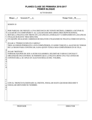 PLANES CLASE DE PRIMARIA 2016-2017
PRIMER BLOQUE
ACTIVIDADES
_____________________ ________________________
PROFESOR DIRECTOR
Bloque: __1 Secuencia N°___3_ Tiempo Total:__50______
I
N
I
C
I
A
L
D
E
S
A
R
R
O
L
L
O
C
I
E
R
R
E
SESION 10
POR PAREJAS: DE FRENTE A UNA DISTANCIA DE VEINTE METROS, CORRER A OCUPAR EL
LUGAR DE UN COMPAÑERO Y AL LLEGAR DAR DOS GIROS (TRES REPETICIONES).
BOTAR LA PELOTA CON TROTE EN LAS LINEAS LATERALES Y CAMINANDO EN LAS LINEAS
FINALES DURANTE TRES MINUTOS.
EN EQUIPO: REALIZAR CARRERAS DE RELEVOS UTILIZANDO SU PELOTA COMO ESTAFETA.
JUGAR A "PERSECUCION EN CADENA".
TRES ALUMNOS PERSIGUEN A SUS COMPAÑEROS, CUANDO TOQUEN A ALGUNO SE TOMAN
DE LA MANO PARA CONTINUAR, GANA QUIEN TENGA MAS COMPAÑEROS EN SU FILA.
JUGAR "BOTIVOL".
FORMAR EQUIPOS DE SEIS A OCHO JUGADORES, DELIMITAR VARIAS CANCHAS Y
ORGANIZAR ENCUENTROS. SE PERMITE QUE LA PELOTA BOTE UNA VEZ ANTES DE
CONTESTARLA, SE APLICAN ALGUNAS REGLAS DEL VOLIBOL.
CON EL TRONCO FLEXIONADO AL FRENTE, INHALAR HASTA QUEDAR ERGUIDO Y
EXHALAR GRITANDO SU NOMBRE.
 