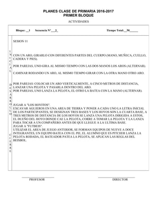 PLANES CLASE DE PRIMARIA 2016-2017
PRIMER BLOQUE
ACTIVIDADES
_____________________ ________________________
PROFESOR DIRECTOR
Bloque: __1 Secuencia N°___3_ Tiempo Total:__50______
I
N
I
C
I
A
L
D
E
S
A
R
R
O
L
L
O
C
I
E
R
R
E
SESION 11
CON UN ARO, GIRARLO CON DIFERENTES PARTES DEL CUERPO (MANO, MUÑECA, CUELLO,
CADERA Y PIES).
POR PAREJAS, UNO GIRA AL MISMO TIEMPO CON LAS DOS MANOS LOS AROS (ALTERNAR).
CAMINAR RODANDO UN ARO, AL MISMO TIEMPO GIRAR CON LA OTRA MANO OTRO ARO.
POR PAREJAS: COLOCAR UN ARO VERTICALMENTE, A CINCO METROS DE DISTANCIA,
LANZAR UNA PELOTA Y PASARLA DENTRO DEL ARO.
POR PAREJAS, UNO LANZA LA PELOTA, EL OTRO LA BATEA CON LA MANO (ALTERNAR).
JUGAR A "LOS HOYITOS".
EXCAVAR AGUJEROS EN UNA AREA DE TIERRA Y PONER A CADA UNO LA LETRA INICIAL
DE LOS PARTICIPANTES, SE DESIGNAN TRES BASES Y LOS HOYOS SON LA CUARTA BASE, A
TRES METROS DE DISTANCIA DE LOS HOYOS SE LANZA UNA PELOTA DIRIGIDA A ESTOS,
EL DUEÑO DEL HOYO DONDE CAE LA PELOTA, CORRE A TOMAR LA PELOTA Y LA LANZA
PARA TOCAR A UN COMPAÑERO ANTES DE QUE LLEGUE A LA ULTIMA BASE.
JUGAR A "FUTBEIS".
UTILIZAR EL AREA DE JUEGO ANTERIOR, SE FORMAN EQUIPOS DE NUEVE A DOCE
INTEGRANTES, UN EQUIPO BATEA CON EL PIE, EL ALUMNO QUE ES PITCHER LANZA LA
PELOTA RODADA, EL BATEADOR PATEA LA PELOTA, SE APLICAN LAS REGLAS DEL
BEISBOL.
 