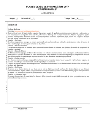 PLANES CLASE DE PRIMARIA 2016-2017
PRIMER BLOQUE
ACTIVIDADES
_____________________ ________________________
PROFESOR DIRECTOR
Bloque: __1 Secuencia N°___3_ Tiempo Total:__50______
I
N
I
C
I
A
L
D
E
S
A
R
R
O
L
L
O
C
I
E
R
R
E
SESION 12
Aplicar Rubrica
Actividad Estaciono mis habilidades (diagnóstico)
Descripción: al inicio de la actividad se organiza al grupo por equipos de igual número de integrantes y se coloca a cada equipo en
una estación donde desempeñen cierta actividad, relacionando el trabajo con su experiencia motriz. Además de propiciar que los
alumnos modifiquen los elementos de cada estación (compañero, adversario, implemento, regla, móvil, área o espacio). Se debe
procurar alternar el rol dentro de las actividades.
Estación 1. Gol para…
Se coloca una portería y se asigna un portero que inicia la actividad lanzando una pelota, los demás alumnos tratan de hacerse de
ésta y anotar un gol. Si lo consiguen toman el rol de portero.
Estación 2. Encestes divertidos
Con ayuda de una pelota los alumnos deben encontrar distintas formas de encestar, por ejemplo, por debajo de las piernas, de
espaldas o acostado.
Estación 3. La caída del cono
Se delimita un área de juego, dividida en dos secciones y se colocan varios conos en el suelo; cada equipo se ubica en un lado. La
intención de la actividad es derribar los conos del otro equipo con la pelota. Cada cono vale un punto y no está permitido cruzar al
área del otro equipo. Se puede atrapar la pelota en un inicio, pero después se realiza sólo golpeándola.
Estación 4. Golpe marcado
Los alumnos se colocan frente a una pared, la cual tiene una zona marcada; se debe lanzar una pelota y golpearla con la palma de
la mano, buscando que ésta sólo toque la zona de la pared que se estableció.
Después de golpear la pelota, el alumno puede decir el nombre de otro alumno, el cual debe realizar la misma acción, evitando que
la pelota bote dos veces.
Estación 5. Defiéndete
Se coloca a un alumno detrás de una línea con un bate u objeto que simule un bate, los demás alejados a una distancia
considerable lanzan algunas pelotas (obligatoriamente suaves). El alumno que tiene el bate debe intentar golpear el mayor número
de pelotas. Los alumnos que lanzan las pelotas también deben atraparlas.
Estación 6. ¿Ahora qué hago?
Se ponen distintos tipos de materiales, los alumnos deben construir su actividad con ayuda de éstos, procurando que sea una
actividad creativa y novedosa.
 