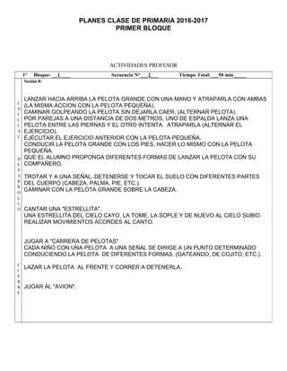 PLANES CLASE DE PRIMARIA 2016-2017
PRIMER BLOQUE
ACTIVIDADES PROFESOR
1° Bloque: __1____ Secuencia N°___2___ Tiempo Total:___50 min_____
I
N
I
C
I
A
L
D
E
S
A
R
R
O
L
L
O
C
I
E
R
R
E
Sesión 8:
LANZAR HACIA ARRIBA LA PELOTA GRANDE CON UNA MANO Y ATRAPARLA CON AMBAS
(LA MISMA ACCION CON LA PELOTA PEQUEÑA).
CAMINAR GOLPEANDO LA PELOTA SIN DEJARLA CAER. (ALTERNAR PELOTA).
POR PAREJAS A UNA DISTANCIA DE DOS METROS, UNO DE ESPALDA LANZA UNA
PELOTA ENTRE LAS PIERNAS Y EL OTRO INTENTA ATRAPARLA (ALTERNAR EL
EJERCICIO).
EJECUTAR EL EJERCICIO ANTERIOR CON LA PELOTA PEQUEÑA.
CONDUCIR LA PELOTA GRANDE CON LOS PIES, HACER LO MISMO CON LA PELOTA
PEQUEÑA.
QUE EL ALUMNO PROPONGA DIFERENTES FORMAS DE LANZAR LA PELOTA CON SU
COMPAÑERO.
TROTAR Y A UNA SEÑAL, DETENERSE Y TOCAR EL SUELO CON DIFERENTES PARTES
DEL CUERPO (CABEZA, PALMA, PIE, ETC.).
CAMINAR CON LA PELOTA GRANDE SOBRE LA CABEZA.
CANTAR UNA "ESTRELLITA".
UNA ESTRELLITA DEL CIELO CAYO, LA TOME, LA SOPLE Y DE NUEVO AL CIELO SUBIO.
REALIZAR MOVIMIENTOS ACORDES AL CANTO.
JUGAR A "CARRERA DE PELOTAS"
CADA NIÑO CON UNA PELOTA A UNA SEÑAL SE DIRIGE A UN PUNTO DETERMINADO
CONDUCIENDO LA PELOTA DE DIFERENTES FORMAS. (GATEANDO, DE COJITO, ETC.).
LAZAR LA PELOTA AL FRENTE Y CORRER A DETENERLA.
JUGAR AL "AVION".
 