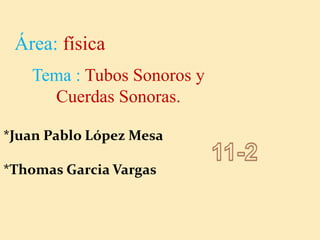 Área: física
Tema : Tubos Sonoros y
Cuerdas Sonoras.
*Juan Pablo López Mesa
*Thomas Garcia Vargas
 