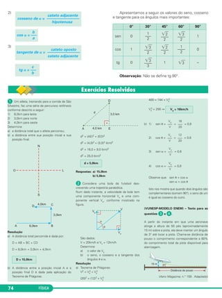 FÍSICA74
ᕡ Um atleta, treinando para a corrida de São
Silvestre, faz uma série de percursos retilíneos
conforme descrito a seguir:
1) 8,0km para leste
2) 3,0km para norte
3) 4,0km para oeste
Determine
a) a distância total que o atleta percorreu;
b) a distância entre sua posição inicial e sua
posição final.
Resolução
a) A distância total percorrida é dada por:
D = AB + BC + CD
D = 8,0km + 3,0km + 4,0km
b) A distância entre a posição inicial A e a
posição final D é dada pela aplicação do
Teorema de Pitágoras.
d2 = (AE)2 + (ED)2
d2 = (4,0)2 + (3,0)2 (km)2
d2 = 16,0 + 9,0 (km)2
d2 = 25,0 (km)2
Respostas: a) 15,0km
b) 5,0km
ᕢ Considere uma bola de futebol des-
crevendo uma trajetória parabólica.
Num dado instante, a velocidade da bola tem
uma componente horizontal Vx e uma com-
ponente vertical Vy, conforme mostrado na
figura.
São dados:
V = 20km/h e Vx = 12km/h
Determine
a) o valor de Vy
b) o seno, o cosseno e a tangente dos
ângulos ␪ e α.
Resolução
a) Teorema de Pitágoras:
V2 = Vx
2 + Vy
2
(20)2 = (12)2 + Vy
2
400 = 144 + Vy
2
Vy
2 = 256 ⇒
b) 1) sen ␪ = = = 0,8
2) cos ␪ = = = 0,6
3) sen α = = 0,6
4) cos α = = 0,8
Observe que: sen ␪ = cos α
sen α = cos ␪
Isto nos mostra que quando dois ângulos são
complementares (somam 90°), o seno de um
é igual ao cosseno do outro.
(VUNESP-MODELO ENEM) – Texto para as
questões ᕣ e ᕤ.
A partir do instante em que uma aeronave
atinge a altura de 50 pés (aproximadamente
15 m) sobre a pista, ela deve manter um ângulo
de 3° até tocar a pista. Chama-se distância de
pouso o comprimento correspondente a 60%
do comprimento total da pista disponível para
aterrizagem.
(Aero Magazine, n.° 159 . Adaptado)
Vy
–––
V
Vx
–––
V
Vx
–––
V
12
–––
20
Vy
–––
V
16
–––
20
Vy = 16km/h
d = 5,0km
D = 15,0km
2)
3)
Apresentamos a seguir os valores do seno, cosseno
e tangente para os ângulos mais importantes:
Observação: Não se define tg 90°.
cateto adjacente
cosseno de ␣ = –––––––––––––––––
hipotenusa
b
cos ␣ = —–
a
cateto oposto
tangente de ␣ = –––––––––––––––––
cateto adjacente
c
tg ␣ = —–
b
0° 30° 45° 60° 90°
sen 0
1
–––
2
͙ෆ2
––––
2
͙ෆ3
––––
2
1
cos 1
͙ෆ3
––––
2
͙ෆ2
––––
2
1
––––
2
0
tg 0
͙ෆ3
––––
3
1 ͙ෆ3 –
C1_1a_Fis_Rose_2013 10/09/12 15:11 Página 74
 