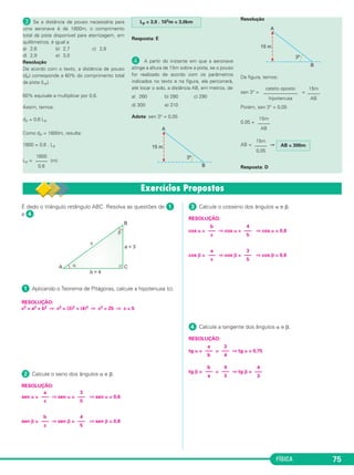 FÍSICA 75
» Se a distância de pouso necessária para
uma aeronave é de 1800m, o comprimento
total da pista disponível para aterrizagem, em
quilômetros, é igual a
a) 2,6 b) 2,7 c) 2,8
d) 2,9 e) 3,0
Resolução
De acordo com o texto, a distância de pouso
(dP) corresponde a 60% do comprimento total
da pista (LP).
60% equivale a multiplicar por 0,6.
Assim, temos:
dP = 0,6 LP
Como dP = 1800m, resulta:
1800 = 0,6 . LP
LP = (m)
Resposta: E
¿ A partir do instante em que a aeronave
atinge a altura de 15m sobre a pista, se o pouso
for realizado de acordo com os parâmetros
indicados no texto e na figura, ela percorrerá,
até tocar o solo, a distância AB, em metros, de
a) 260 b) 280 c) 290
d) 300 e) 310
Adote: sen 3° = 0,05
Resolução
Da figura, temos:
sen 3° = =
Porém, sen 3° = 0,05
0,05 =
AB = ⇒
Resposta: D
15m
–––––
0,05
AB = 300m
15m
–––––
AB
cateto oposto
––––––––––––––
hipotenusa
15m
–––––
AB
LP = 3,0 . 103m = 3,0km
1800
–––––
0,6
É dado o triângulo retângulo ABC. Resolva as questões de ᕡ
a ᕤ.
ᕡ Aplicando o Teorema de Pitágoras, calcule a hipotenusa (c).
RESOLUÇÃO:
c2 = a2 + b2 ⇒ c2 = (3)2 + (4)2 ⇒ c2 = 25 ⇒ c = 5
ᕢ Calcule o seno dos ângulos ␣ e ␤.
RESOLUÇÃO:
sen ␣ = ⇒ sen ␣ = ⇒ sen ␣ = 0,6
sen ␤ = ⇒ sen ␤ = ⇒ sen ␤ = 0,8
ᕣ Calcule o cosseno dos ângulos ␣ e ␤.
RESOLUÇÃO:
cos ␣ = ⇒ cos ␣ = ⇒ cos ␣ = 0,8
cos ␤ = ⇒ cos ␤ = ⇒ cos ␤ = 0,6
ᕤ Calcule a tangente dos ângulos ␣ e ␤.
RESOLUÇÃO:
tg ␣ = = ⇒ tg ␣ = 0,75
tg ␤ = = ⇒ tg ␤ =
b
–––
a
4
–––
3
4
–––
3
a
–––
b
3
–––
4
a
–––
c
3
–––
5
b
–––
c
4
–––
5
b
–––
c
4
–––
5
a
–––
c
3
–––
5
C1_1a_Fis_Rose_2013 10/09/12 15:11 Página 75
 