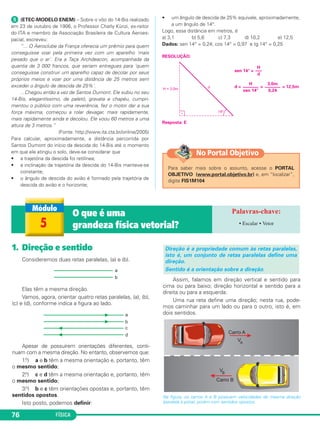 FÍSICA76
ᕥ (ETEC-MODELO ENEM) – Sobre o vôo do 14-Bis realizado
em 23 de outubro de 1906, o Professor Charly Künzi, ex-reitor
do ITA e membro da Associação Brasileira de Cultura Aeroes-
pacial, escreveu:
“... O Aeroclube da França oferecia um prêmio para quem
conseguisse voar pela primeira vez com um aparelho 'mais
pesado que o ar'. Era a Taça Archdeacon, acompanhada da
quantia de 3 000 francos, que seriam entregues para 'quem
conseguisse construir um aparelho capaz de decolar por seus
próprios meios e voar por uma distância de 25 metros sem
exceder o ângulo de descida de 25%'.
...Chegou então a vez de Santos Dumont. Ele subiu no seu
14-Bis, elegantíssimo, de paletó, gravata e chapéu, cumpri-
mentou o público com uma reverência, fez o motor dar a sua
força máxima, começou a rolar devagar, mais rapidamente,
mais rapidamente ainda e decolou. Ele voou 60 metros a uma
altura de 3 metros.”
(Fonte: http://www.ita.cta.br/online/2005)
Para calcular, aproximadamente, a distância percorrida por
Santos Dumont do início da descida do 14-Bis até o momento
em que ele atingiu o solo, deve-se considerar que
• a trajetória da descida foi retilínea;
• a inclinação da trajetória da descida do 14-Bis manteve-se
constante;
• o ângulo de descida do avião é formado pela trajetória de
descida do avião e o horizonte;
• um ângulo de descida de 25% equivale, aproximadamente,
a um ângulo de 14°.
Logo, essa distância em metros, é
a) 3,1 b) 5,6 c) 7,3 d) 10,2 e) 12,5
Dados: sen 14° = 0,24; cos 14° = 0,97 e tg 14° = 0,25
RESOLUÇÃO:
sen 14° =
d = = = 12,5m
Resposta: E
3,0m
–––––––
0,24
H
–––––––
sen 14°
H
–––
d
1. Direção e sentido
Consideremos duas retas paralelas, (a) e (b).
Elas têm a mesma direção.
Vamos, agora, orientar quatro retas paralelas, (a), (b),
(c) e (d), conforme indica a figura ao lado.
Apesar de possuírem orientações diferentes, conti-
nuam com a mesma direção. No entanto, observemos que:
1.o) a e b têm a mesma orientação e, portanto, têm
o mesmo sentido;
2.o) c e d têm a mesma orientação e, portanto, têm
o mesmo sentido;
3.o) b e c têm orientações opostas e, portanto, têm
sentidos opostos.
Isto posto, podemos definir:
Assim, falamos em direção vertical e sentido para
cima ou para baixo; direção horizontal e sentido para a
direita ou para a esquerda.
Uma rua reta define uma direção; nesta rua, pode-
mos caminhar para um lado ou para o outro, isto é, em
dois sentidos.
Na figura, os carros A e B possuem velocidades de mesma direção
(paralela à pista), porém com sentidos opostos.
Direção é a propriedade comum às retas paralelas,
isto é, um conjunto de retas paralelas define uma
direção.
Sentido é a orientação sobre a direção.
5
O que é uma
grandeza física vetorial? • Escalar • Vetor
Para saber mais sobre o assunto, acesse o PORTAL
OBJETIVO (www.portal.objetivo.br) e, em “localizar”,
digite FIS1M104
No Portal Objetivo
C1_1a_Fis_Rose_2013 10/09/12 15:11 Página 76
 